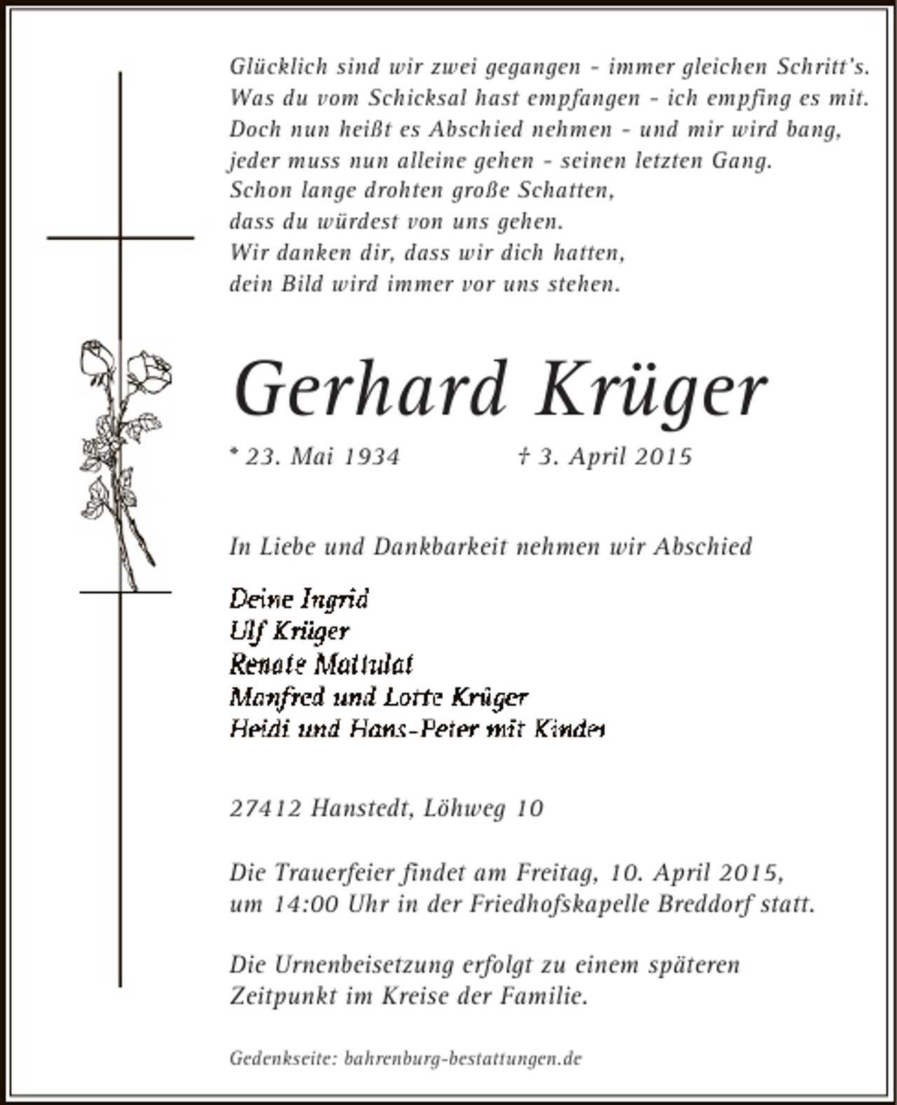 <p>Glücklich sind wir zwei gegangen - immer gleichen Schritt's.<br />Was du vom Schicksal hast empfangen - ich empfing es mit.<br />Doch nun heißt es Abschied nehmen - und mir wird bang,<br />jeder muss nun alleine gehen - seinen letzten Gang.<br />Schon lange drohten große Schatten,<br />dass du würdest von uns gehen.<br />Wir danken dir, dass wir dich hatten,<br />dein Bild wird immer vor uns stehen.</p><p>Gerhard Krüger</p><p>* 23. Mai 1934</p><p>† 3. April 2015</p><p>In Liebe und Dankbarkeit nehmen wir Abschied</p><p>27412 Hanstedt, Löhweg 10<br />Die Trauerfeier findet am Freitag, 10. April 2015,<br />um 14:00 Uhr in der Friedhofskapelle Breddorf statt.<br />Die Urnenbeisetzung erfolgt zu einem späteren<br />Zeitpunkt im Kreise der Familie.<br />Gedenkseite: bahrenburg-bestattungen.de</p>