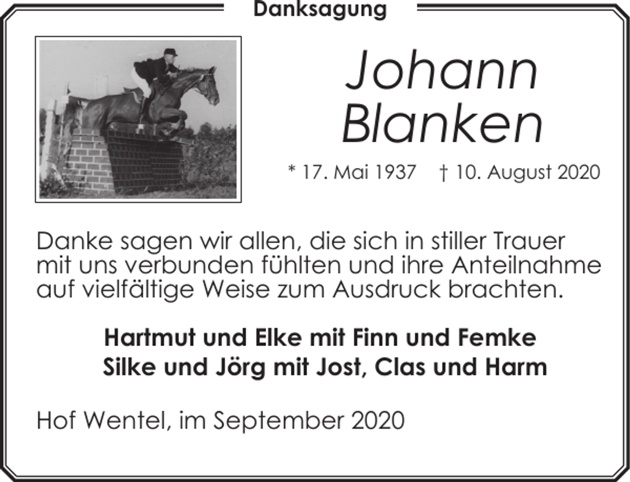 <p>Danksagung</p><p>Johann<br />Blanken</p><p>* 17. Mai 1937</p><p>† 10. August 2020</p><p>Danke sagen wir allen, die sich in stiller Trauer<br />mit uns verbunden fühlten und ihre Anteilnahme<br />auf vielfältige Weise zum Ausdruck brachten.<br />Hartmut und Elke mit Finn und Femke<br />Silke und Jörg mit Jost, Clas und Harm<br />Hof Wentel, im September 2020</p>