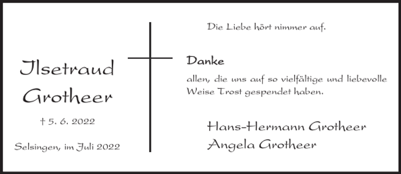 <p>Die Liebe hört nimmer auf.</p><p>Ilsetraud<br />Grotheer<br />† 5. 6. 2022<br />Selsingen, im Juli 2022</p><p>Danke<br />allen, die uns auf so vielfältige und liebevolle<br />Weise Trost gespendet haben.</p><p>Hans-Hermann Grotheer<br />Angela Grotheer</p>