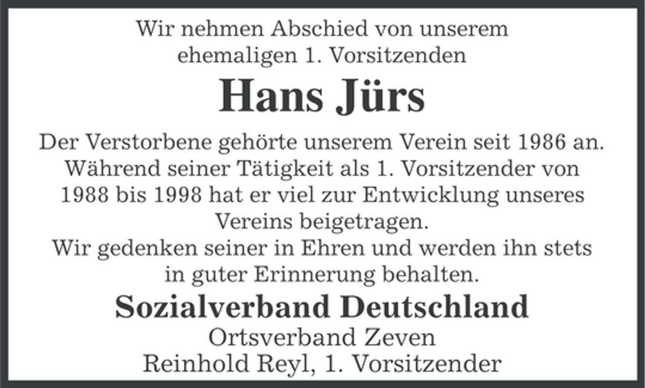 <p>Wir nehmen Abschied von unserem<br />ehemaligen 1. Vorsitzenden</p><p>Hans Jürs<br />Der Verstorbene gehörte unserem Verein seit 1986 an.<br />Während seiner Tätigkeit als 1. Vorsitzender von<br />1988 bis 1998 hat er viel zur Entwicklung unseres<br />Vereins beigetragen.<br />Wir gedenken seiner in Ehren und werden ihn stets<br />in guter Erinnerung behalten.</p><p>Sozialverband Deutschland<br />Ortsverband Zeven<br />Reinhold Reyl, 1. Vorsitzender</p>