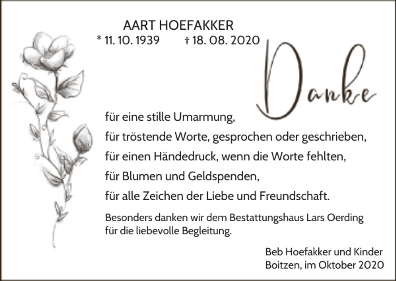 <p>AART HOEFAKKER</p><p>* 11. 10. 1939</p><p>† 18. 08. 2020</p><p>für eine stille Umarmung,<br />für tröstende Worte, gesprochen oder geschrieben,<br />für einen Händedruck, wenn die Worte fehlten,<br />für Blumen und Geldspenden,<br />für alle Zeichen der Liebe und Freundschaft.<br />Besonders danken wir dem Bestattungshaus Lars Oerding<br />für die liebevolle Begleitung.<br />Beb Hoefakker und Kinder<br />Boitzen, im Oktober 2020</p>