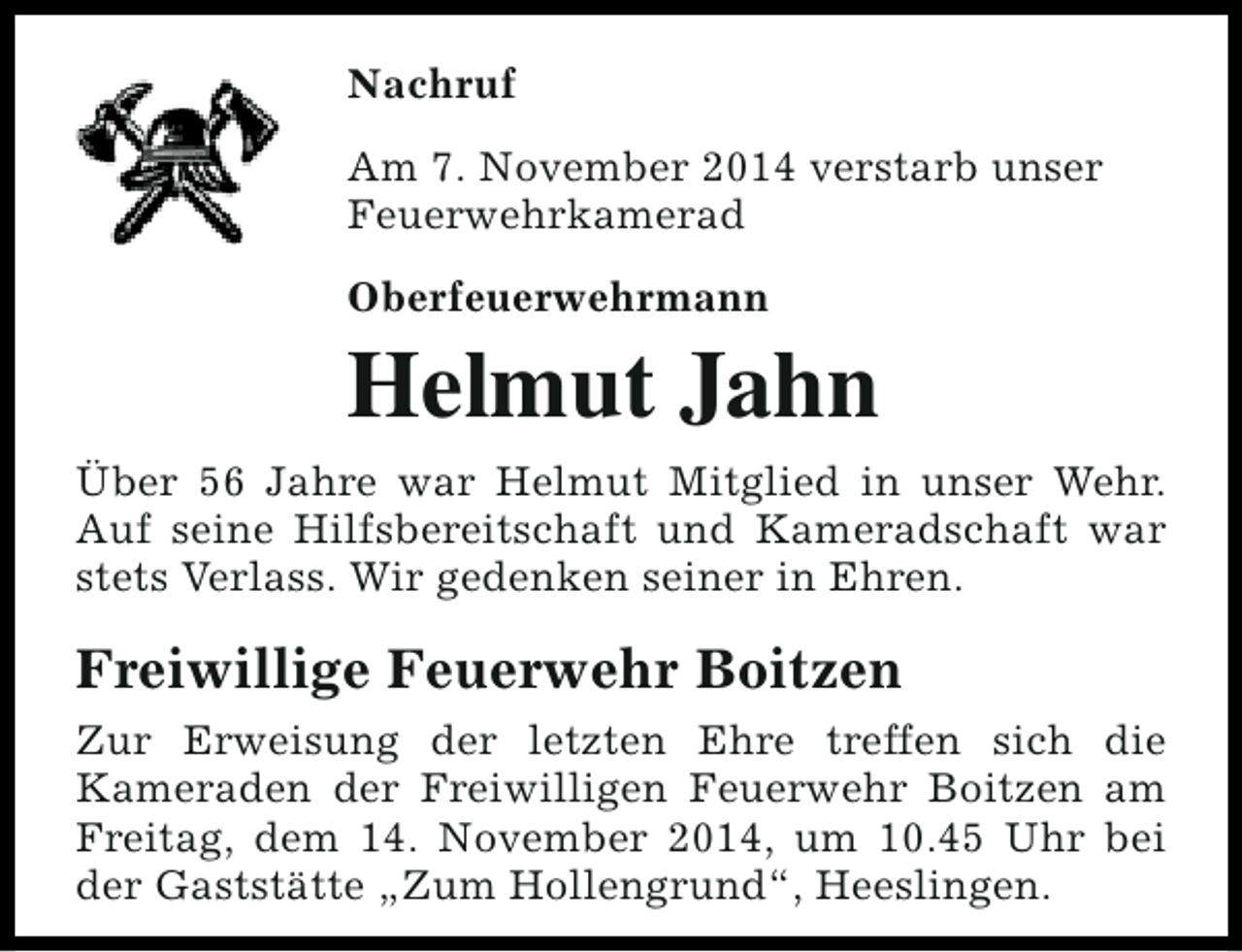 <p>Nachruf<br />Am 7. November 2014 verstarb unser<br />Feuerwehrkamerad<br />Oberfeuerwehrmann</p><p>Helmut Jahn<br />Über 56 Jahre war Helmut Mitglied in unser Wehr.<br />Auf seine Hilfsbereitschaft und Kameradschaft war<br />stets Verlass. Wir gedenken seiner in Ehren.</p><p>Freiwillige Feuerwehr Boitzen<br />Zur Erweisung der letzten Ehre treffen sich die<br />Kameraden der Freiwilligen Feuerwehr Boitzen am<br />Freitag, dem 14. November 2014, um 10.45 Uhr bei<br />der Gaststätte „Zum Hollengrund“, Heeslingen.</p>