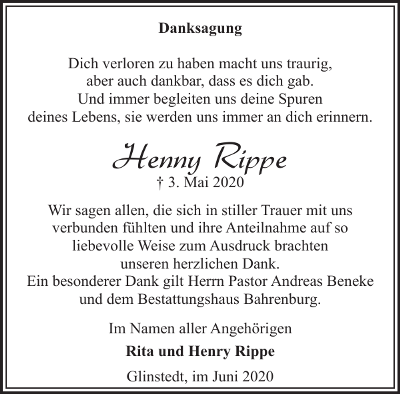 <p>Danksagung<br />Dich verloren zu haben macht uns traurig,<br />aber auch dankbar, dass es dich gab.<br />Und immer begleiten uns deine Spuren<br />deines Lebens, sie werden uns immer an dich erinnern.</p><p>Henny Rippe<br />† 3. Mai 2020</p><p>Wir sagen allen, die sich in stiller Trauer mit uns<br />verbunden fühlten und ihre Anteilnahme auf so<br />liebevolle Weise zum Ausdruck brachten<br />unseren herzlichen Dank.<br />Ein besonderer Dank gilt Herrn Pastor Andreas Beneke<br />und dem Bestattungshaus Bahrenburg.<br />Im Namen aller Angehörigen<br />Rita und Henry Rippe<br />Glinstedt, im Juni 2020</p>