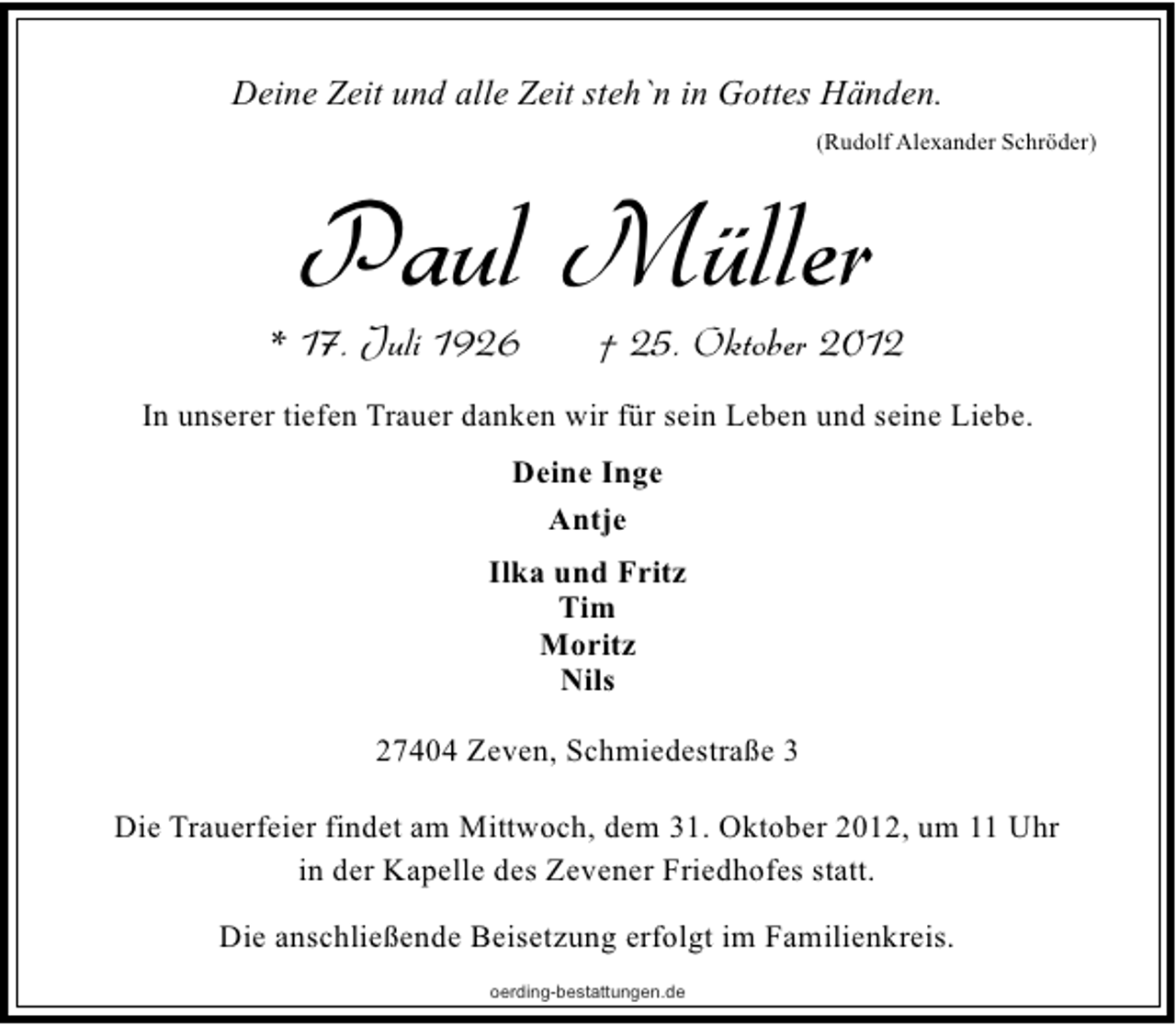 <p>Deine Zeit und alle Zeit steh`n in Gottes Händen.<br />(Rudolf Alexander Schröder)</p><p>Paul Müller</p><p>* 17. Juli 1926</p><p>† 25. Oktober 2012</p><p>In unserer tiefen Trauer danken wir für sein Leben und seine Liebe.<br />Deine Inge<br />Antje<br />Ilka und Fritz<br />Tim<br />Moritz<br />Nils<br />27404 Zeven, Schmiedestraße 3<br />Die Trauerfeier findet am Mittwoch, dem 31. Oktober 2012, um 11 Uhr<br />in der Kapelle des Zevener Friedhofes statt.<br />Die anschließende Beisetzung erfolgt im Familienkreis.<br />oerding-bestattungen.de</p>