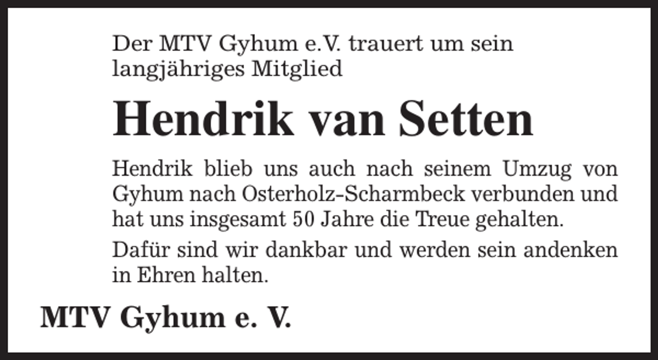 <p>Der MTV Gyhum e.V. trauert um sein<br />langjähriges Mitglied</p><p>Hendrik van Setten<br />Hendrik blieb uns auch nach seinem Umzug von<br />Gyhum nach Osterholz-Scharmbeck verbunden und<br />hat uns insgesamt 50 Jahre die Treue gehalten.<br />Dafür sind wir dankbar und werden sein andenken<br />in Ehren halten.</p><p>MTV Gyhum e. V.</p>