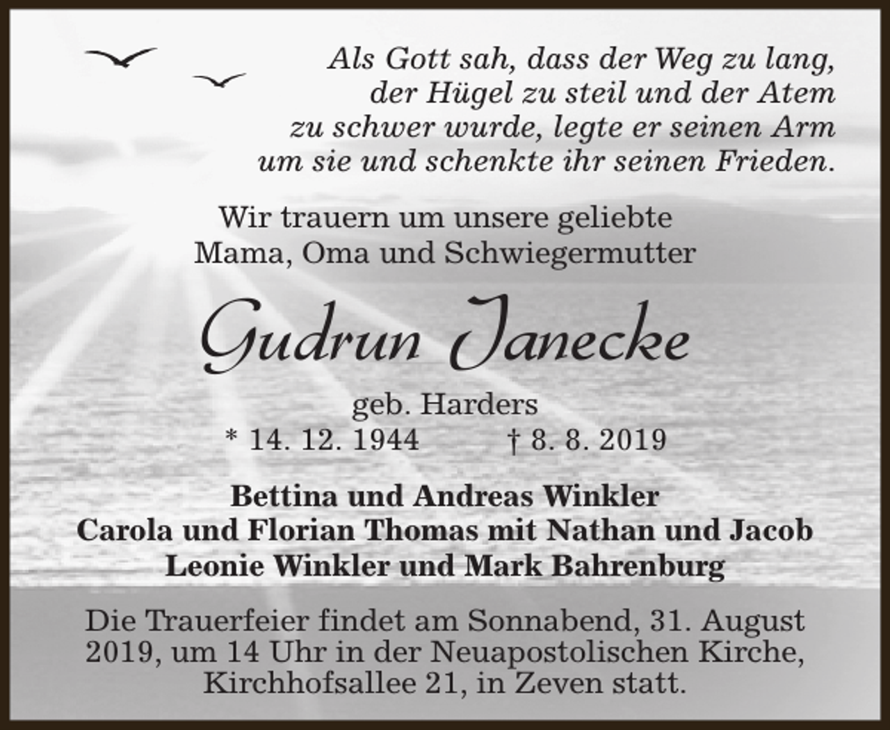 <p>Als Gott sah, dass der Weg zu lang,<br />der Hügel zu steil und der Atem<br />zu schwer wurde, legte er seinen Arm<br />um sie und schenkte ihr seinen Frieden.<br />Wir trauern um unsere geliebte<br />Mama, Oma und Schwiegermutter</p><p>Gudrun Janecke<br />geb. Harders<br />* 14. 12. 1944<br />† 8. 8. 2019</p><p>Bettina und Andreas Winkler<br />Carola und Florian Thomas mit Nathan und Jacob<br />Leonie Winkler und Mark Bahrenburg<br />Die Trauerfeier findet am Sonnabend, 31. August<br />2019, um 14 Uhr in der Neuapostolischen Kirche,<br />Kirchhofsallee 21, in Zeven statt.</p>