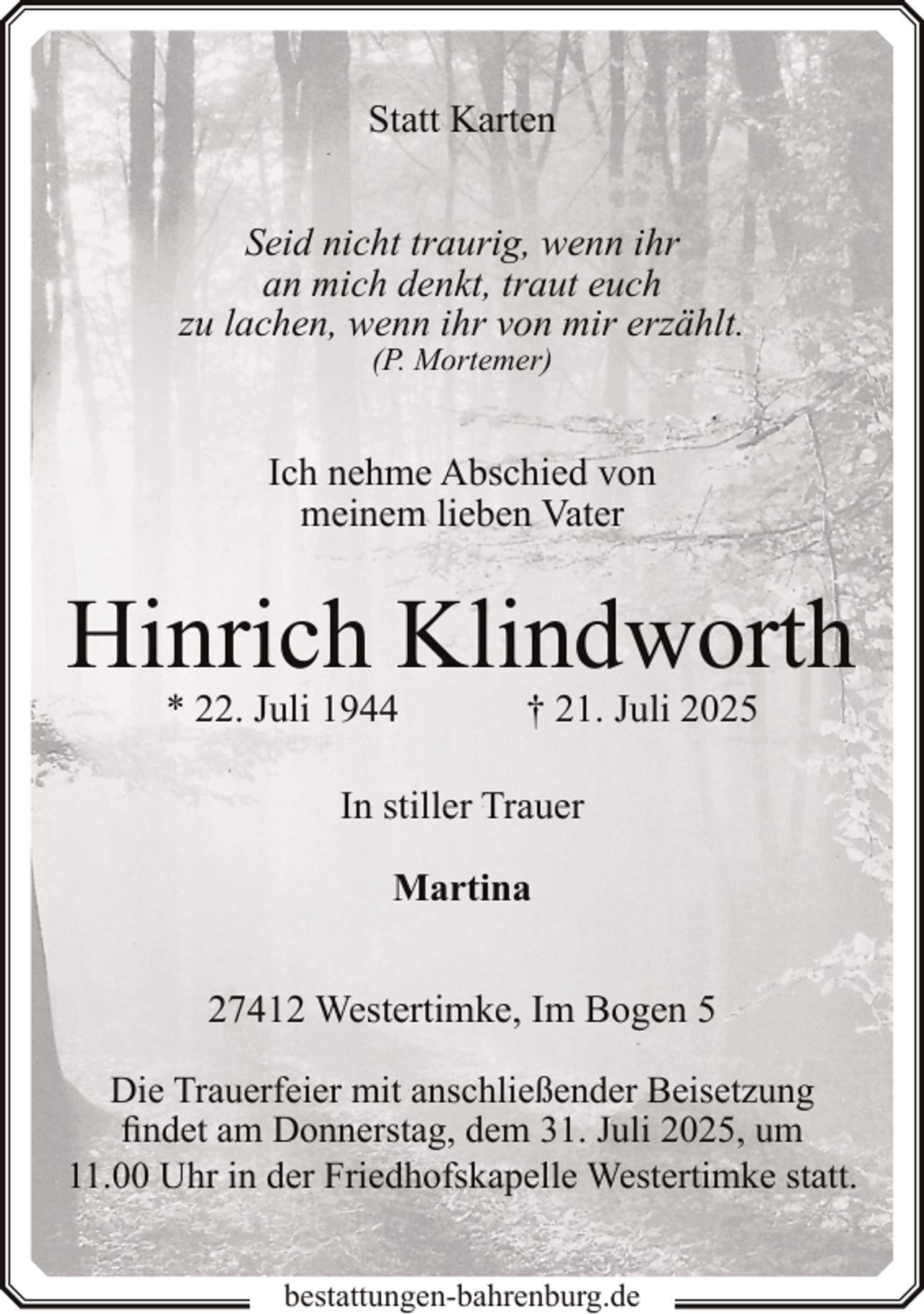<p>Statt Karten<br />Seid nicht traurig, wenn ihr<br />an mich denkt, traut euch<br />zu lachen, wenn ihr von mir erzählt.<br />(P. Mortemer)</p><p>Ich nehme Abschied von<br />meinem lieben Vater</p><p>Hinrich Klindworth<br />* 22. Juli 1944</p><p>† 21. Juli 2025</p><p>In stiller Trauer<br />Martina<br />27412 Westertimke, Im Bogen 5<br />Die Trauerfeier mit anschließender Beisetzung<br />findet am Donnerstag, dem 31. Juli 2025, um<br />11.00 Uhr in der Friedhofskapelle Westertimke statt.<br />bestattungen-bahrenburg.de</p>