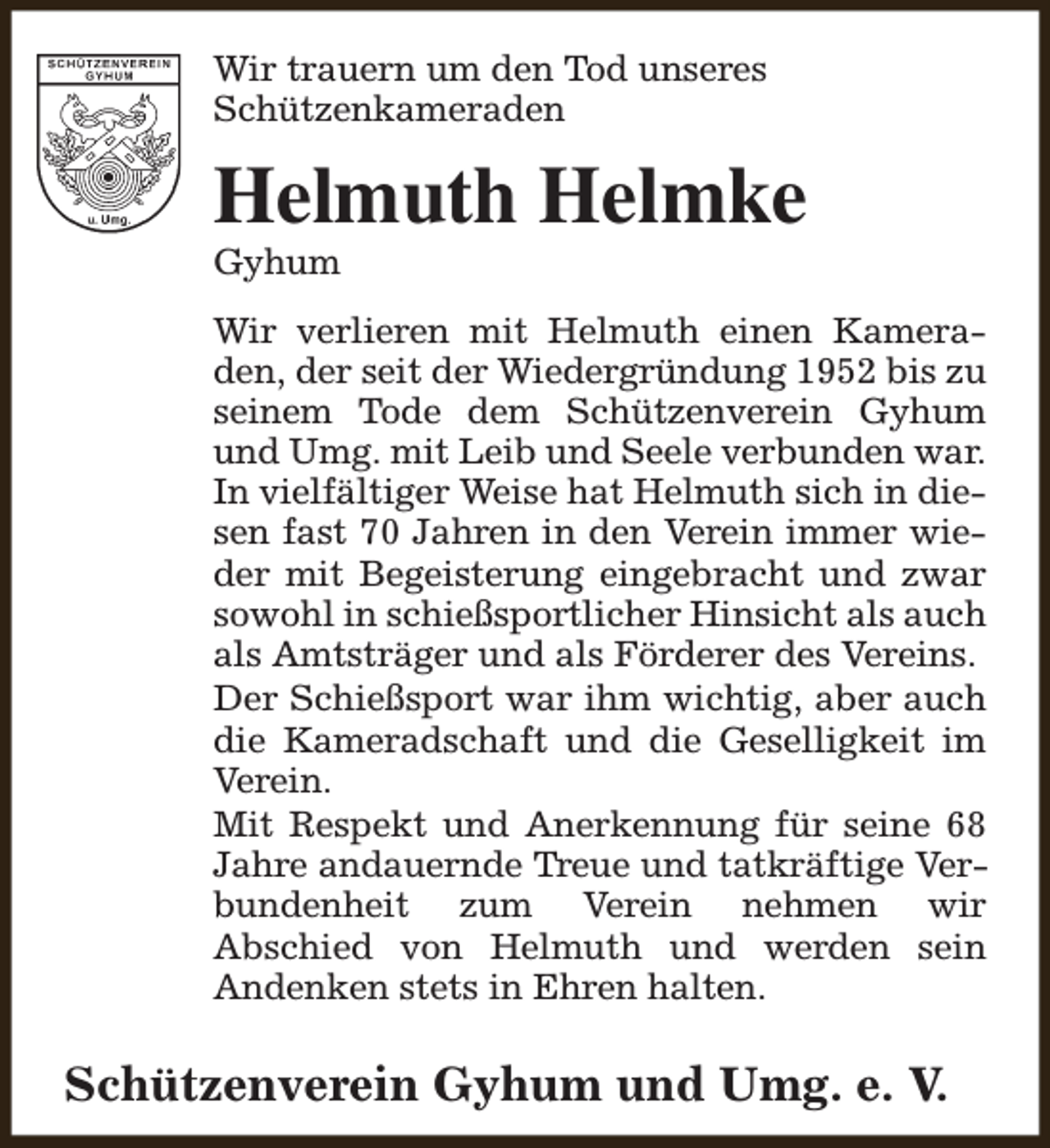 <p>Wir trauern um den Tod unseres<br />Schützenkameraden</p><p>Helmuth Helmke<br />Gyhum</p><p>Wir verlieren mit Helmuth einen Kameraden, der seit der Wiedergründung 1952 bis zu<br />seinem Tode dem Schützenverein Gyhum<br />und Umg. mit Leib und Seele verbunden war.<br />In vielfältiger Weise hat Helmuth sich in diesen fast 70 Jahren in den Verein immer wieder mit Begeisterung eingebracht und zwar<br />sowohl in schießsportlicher Hinsicht als auch<br />als Amtsträger und als Förderer des Vereins.<br />Der Schießsport war ihm wichtig, aber auch<br />die Kameradschaft und die Geselligkeit im<br />Verein.<br />Mit Respekt und Anerkennung für seine 68<br />Jahre andauernde Treue und tatkräftige Verbundenheit zum Verein nehmen wir<br />Abschied von Helmuth und werden sein<br />Andenken stets in Ehren halten.</p><p>Schützenverein Gyhum und Umg. e. V.</p>