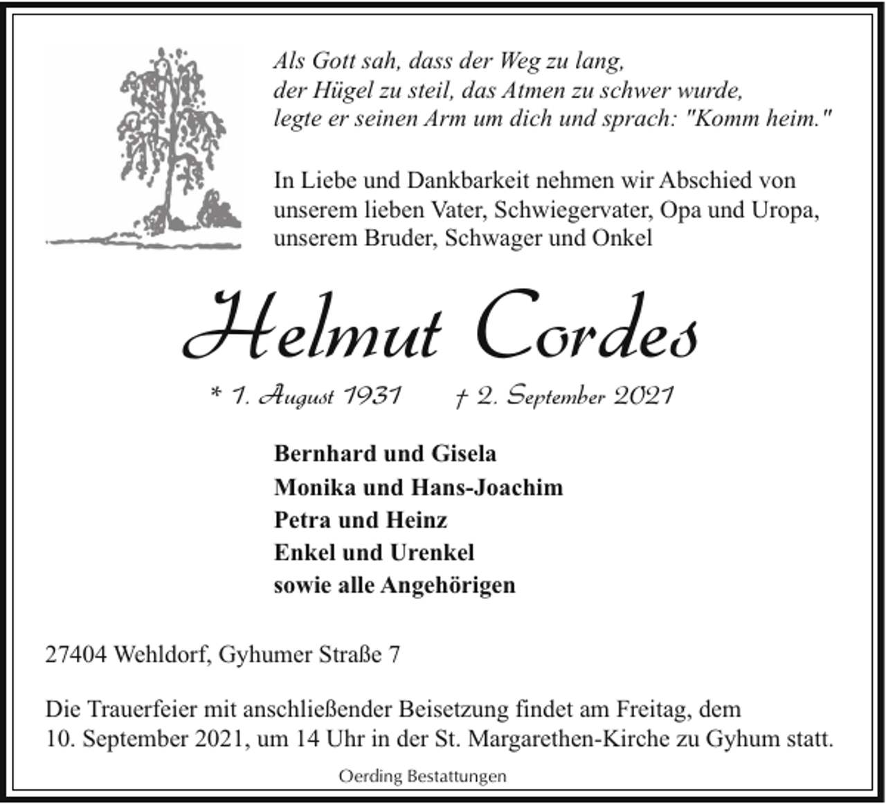 <p>Als Gott sah, dass der Weg zu lang,<br />der Hügel zu steil, das Atmen zu schwer wurde,<br />legte er seinen Arm um dich und sprach: "Komm heim."<br />In Liebe und Dankbarkeit nehmen wir Abschied von<br />unserem lieben Vater, Schwiegervater, Opa und Uropa,<br />unserem Bruder, Schwager und Onkel</p><p>Helmut Cordes<br />* 1. August 1931</p><p>† 2. September 2021</p><p>Bernhard und Gisela<br />Monika und Hans-Joachim<br />Petra und Heinz<br />Enkel und Urenkel<br />sowie alle Angehörigen<br />27404 Wehldorf, Gyhumer Straße 7<br />Die Trauerfeier mit anschließender Beisetzung findet am Freitag, dem<br />10. September 2021, um 14 Uhr in der St. Margarethen-Kirche zu Gyhum statt.<br />Oerding Bestattungen</p>