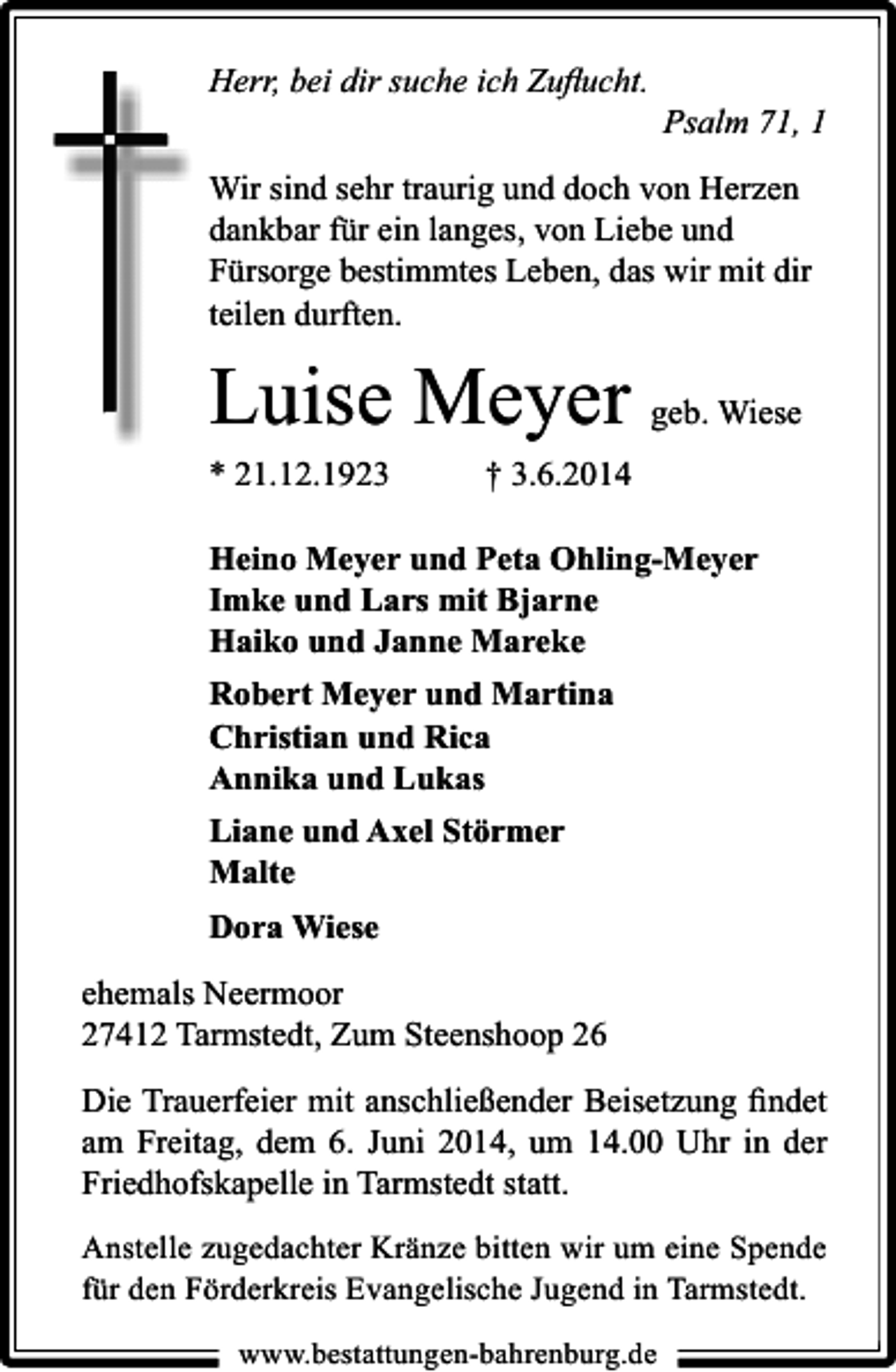<p>Herr, bei dir suche ich Zuﬂucht.</p><p>Psalm 71, 1</p><p>Wir sind sehr traurig und doch von Herzen<br />dankbar für ein langes, von Liebe und<br />Fürsorge bestimmtes Leben, das wir mit dir<br />teilen durften.</p><p>Luise Meyer geb. Wiese<br />* 21.12.1923</p><p>† 3.6.2014</p><p>Heino Meyer und Peta Ohling-Meyer<br />Imke und Lars mit Bjarne<br />Haiko und Janne Mareke<br />Robert Meyer und Martina<br />Christian und Rica<br />Annika und Lukas<br />Liane und Axel Störmer<br />Malte<br />Dora Wiese<br />ehemals Neermoor<br />27412 Tarmstedt, Zum Steenshoop 26<br />Die Trauerfeier mit anschließender Beisetzung ﬁndet<br />am Freitag, dem 6. Juni 2014, um 14.00 Uhr in der<br />Friedhofskapelle in Tarmstedt statt.<br />Anstelle zugedachter Kränze bitten wir um eine Spende<br />für den Förderkreis Evangelische Jugend in Tarmstedt.<br />www.bestattungen-bahrenburg.de</p>