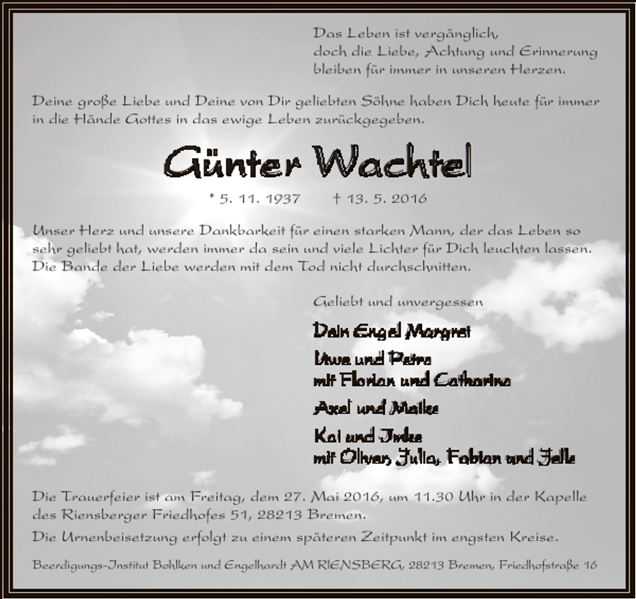 <p>Das Leben ist vergänglich,<br />doch die Liebe, Achtung und Erinnerung<br />bleiben für immer in unseren Herzen.<br />Deine große Liebe und Deine von Dir geliebten Söhne haben Dich heute für immer<br />in die Hände Gottes in das ewige Leben zurückgegeben.</p><p>Günter Wachtel<br />* 5. 11. 1937</p><p>† 13. 5. 2016</p><p>Unser Herz und unsere Dankbarkeit für einen starken Mann, der das Leben so<br />sehr geliebt hat, werden immer da sein und viele Lichter für Dich leuchten lassen.<br />Die Bande der Liebe werden mit dem Tod nicht durchschnitten.<br />Geliebt und unvergessen</p><p>Dein Engel Margret<br />Uwe und Petra<br />mit Florian und Catharina<br />Axel und Maike<br />Kai und Imke<br />mit Oliver, Julia, Fabian und Jelle<br />Die Trauerfeier ist am Freitag, dem 27. Mai 2016, um 11.30 Uhr in der Kapelle<br />des Riensberger Friedhofes 51, 28213 Bremen.<br />Die Urnenbeisetzung erfolgt zu einem späteren Zeitpunkt im engsten Kreise.<br />Beerdigungs-Institut Bohlken und Engelhardt AM RlENSBERG, 28213 Bremen, Friedhofstraße 16</p>