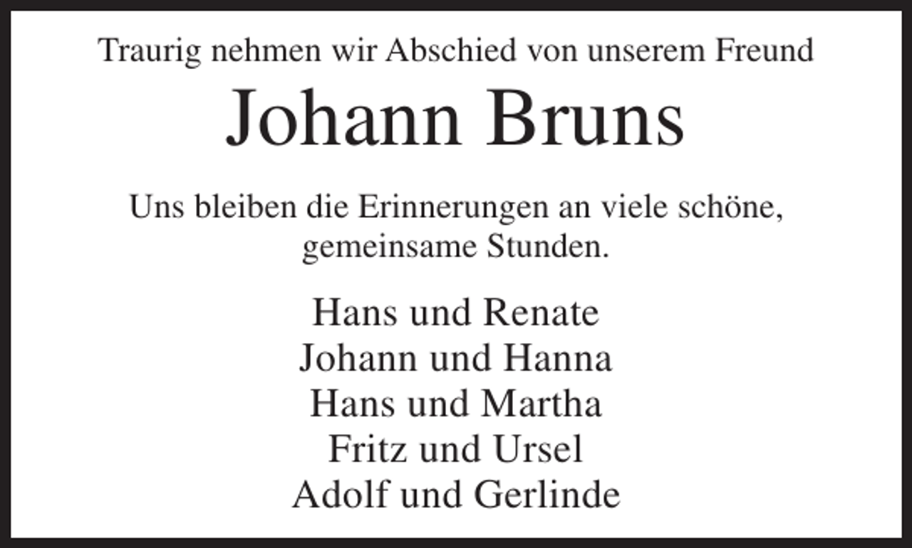 <p>Traurig nehmen wir Abschied von unserem Freund</p><p>Johann Bruns</p><p>Uns bleiben die Erinnerungen an viele schöne,<br />gemeinsame Stunden.</p><p>Hans und Renate<br />Johann und Hanna<br />Hans und Martha<br />Fritz und Ursel<br />Adolf und Gerlinde</p>