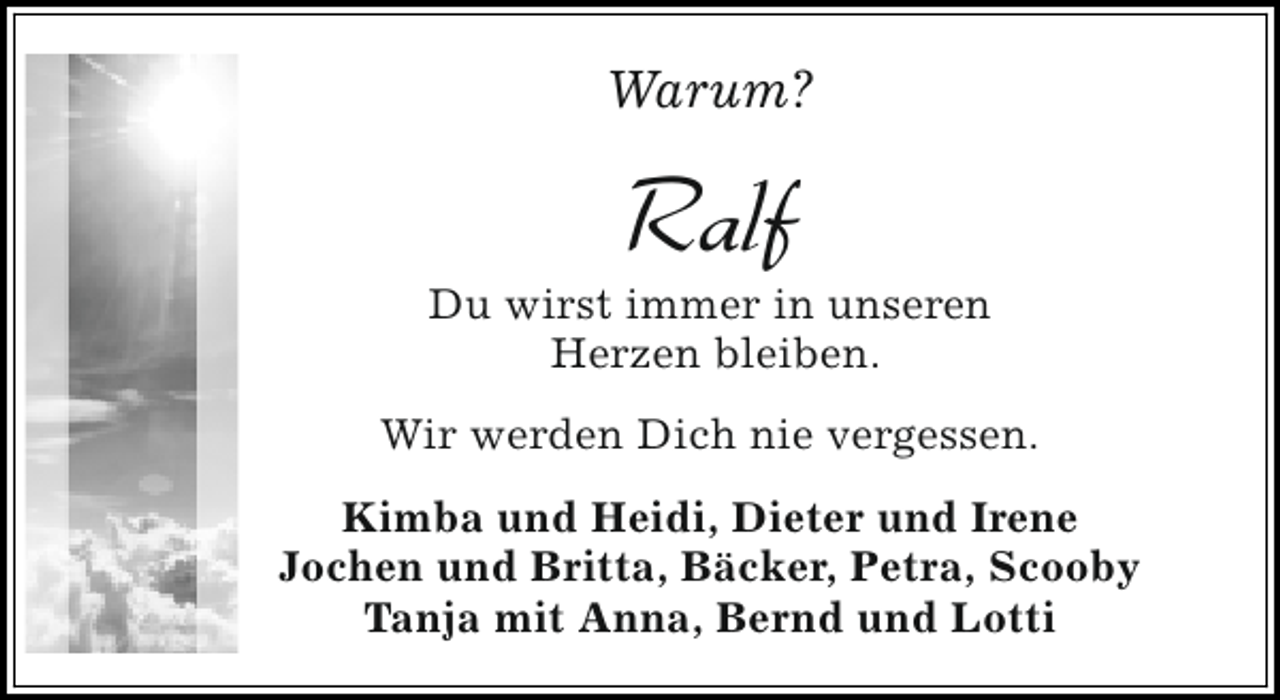 <p>Warum?</p><p>Ralf</p><p>Du wirst immer in unseren<br />Herzen bleiben.<br />Wir werden Dich nie vergessen.<br />Kimba und Heidi, Dieter und Irene<br />Jochen und Britta, Bäcker, Petra, Scooby<br />Tanja mit Anna, Bernd und Lotti</p>