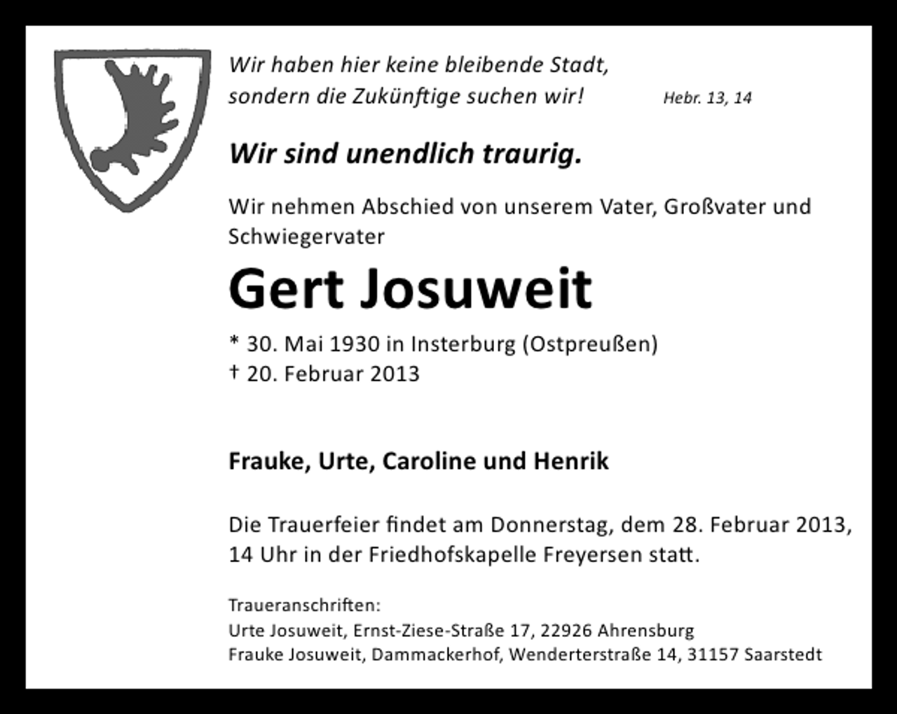 <p>Wir haben hier keine bleibende Stadt,<br />sondern die Zukünftige suchen wir!</p>
<p>Hebr. 13, 14</p>
<p>Wir sind unendlich traurig.<br />Wir nehmen Abschied von unserem Vater, Großvater und<br />Schwiegervater</p>
<p>Gert Josuweit</p>
<p>* 30. Mai 1930 in Insterburg (Ostpreußen)<br />† 20. Februar 2013</p>
<p>Frauke, Urte, Caroline und Henrik<br />Die Trauerfeier findet am Donnerstag, dem 28. Februar 2013,<br />14 Uhr in der Friedhofskapelle Freyersen statt.<br />Traueranschriften:<br />Urte Josuweit, Ernst-Ziese-Straße 17, 22926 Ahrensburg<br />Frauke Josuweit, Dammackerhof, Wenderterstraße 14, 31157 Saarstedt</p>