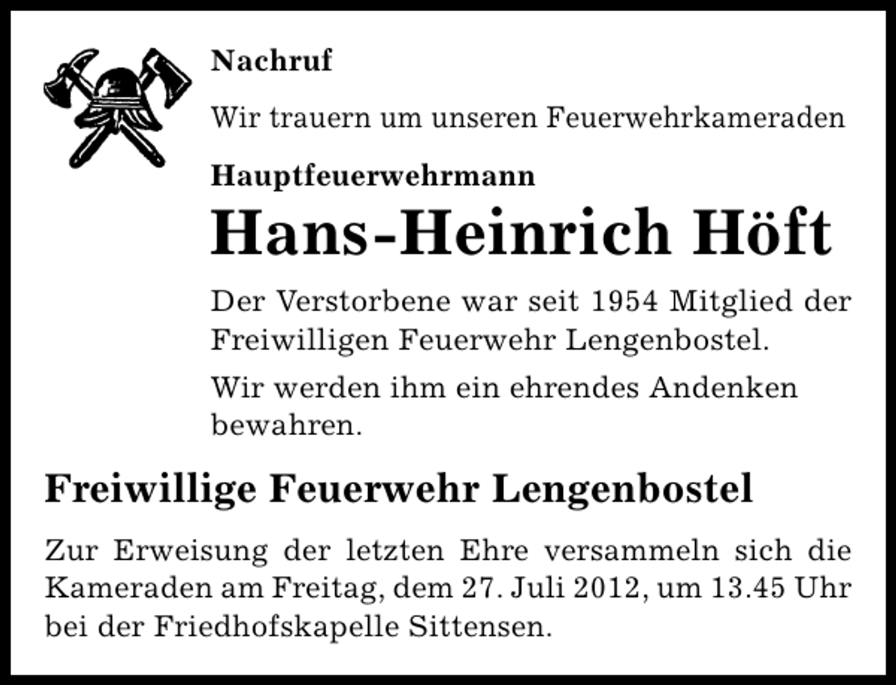 <p>Nachruf<br />Wir trauern um unseren Feuerwehrkameraden<br />Hauptfeuerwehrmann</p><p>Hans-Heinrich Höft<br />Der Verstorbene war seit 1954 Mitglied der<br />Freiwilligen Feuerwehr Lengenbostel.<br />Wir werden ihm ein ehrendes Andenken<br />bewahren.</p><p>Freiwillige Feuerwehr Lengenbostel<br />Zur Erweisung der letzten Ehre versammeln sich die<br />Kameraden am Freitag, dem 27. Juli 2012, um 13.45 Uhr<br />bei der Friedhofskapelle Sittensen.</p>