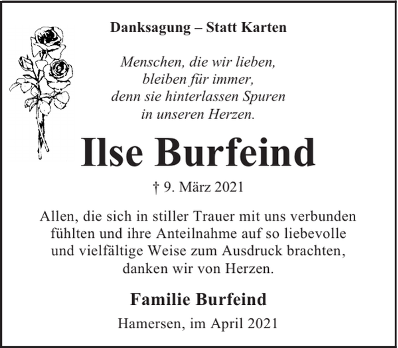 <p>Danksagung – Statt Karten<br />Menschen, die wir lieben,<br />bleiben für immer,<br />denn sie hinterlassen Spuren<br />in unseren Herzen.</p><p>Ilse Burfeind<br />† 9. März 2021</p><p>Allen, die sich in stiller Trauer mit uns verbunden<br />fühlten und ihre Anteilnahme auf so liebevolle<br />und vielfältige Weise zum Ausdruck brachten,<br />danken wir von Herzen.</p><p>Familie Burfeind<br />Hamersen, im April 2021</p>