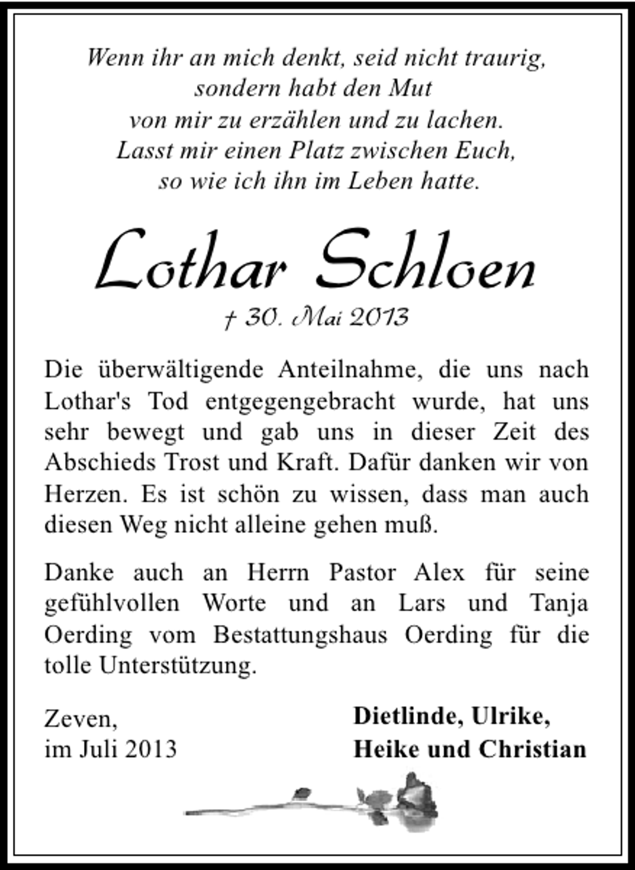 <p>Wenn ihr an mich denkt, seid nicht traurig,<br />sondern habt den Mut<br />von mir zu erzählen und zu lachen.<br />Lasst mir einen Platz zwischen Euch,<br />so wie ich ihn im Leben hatte.</p><p>Lothar Schloen<br />† 30. Mai 2013</p><p>Die überwältigende Anteilnahme, die uns nach<br />Lothar's Tod entgegengebracht wurde, hat uns<br />sehr bewegt und gab uns in dieser Zeit des<br />Abschieds Trost und Kraft. Dafür danken wir von<br />Herzen. Es ist schön zu wissen, dass man auch<br />diesen Weg nicht alleine gehen muß.<br />Danke auch an Herrn Pastor Alex für seine<br />gefühlvollen Worte und an Lars und Tanja<br />Oerding vom Bestattungshaus Oerding für die<br />tolle Unterstützung.<br />Zeven,<br />im Juli 2013</p><p>Dietlinde, Ulrike,<br />Heike und Christian</p>