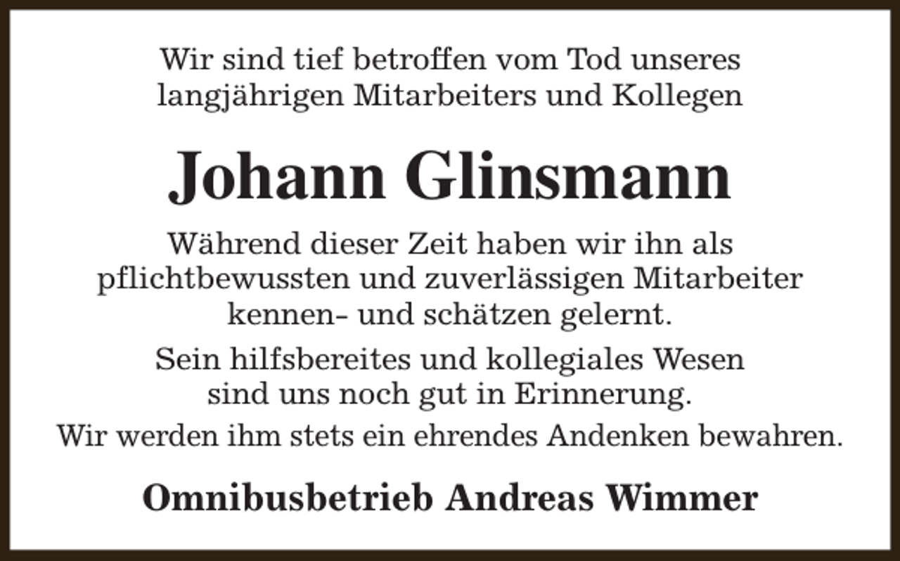<p>Wir sind tief betroffen vom Tod unseres<br />langjährigen Mitarbeiters und Kollegen</p><p>Johann Glinsmann<br />Während dieser Zeit haben wir ihn als<br />pflichtbewussten und zuverlässigen Mitarbeiter<br />kennen- und schätzen gelernt.<br />Sein hilfsbereites und kollegiales Wesen<br />sind uns noch gut in Erinnerung.<br />Wir werden ihm stets ein ehrendes Andenken bewahren.</p><p>Omnibusbetrieb Andreas Wimmer</p>