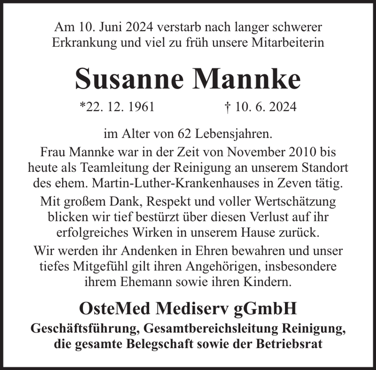 <p>Am 10. Juni 2024 verstarb nach langer schwerer<br />Erkrankung und viel zu früh unsere Mitarbeiterin</p><p>Susanne Mannke<br />*22. 12. 1961</p><p>† 10. 6. 2024</p><p>im Alter von 62 Lebensjahren.<br />Frau Mannke war in der Zeit von November 2010 bis<br />heute als Teamleitung der Reinigung an unserem Standort<br />des ehem. Martin-Luther-Krankenhauses in Zeven tätig.<br />Mit großem Dank, Respekt und voller Wertschätzung<br />blicken wir tief bestürzt über diesen Verlust auf ihr<br />erfolgreiches Wirken in unserem Hause zurück.<br />Wir werden ihr Andenken in Ehren bewahren und unser<br />tiefes Mitgefühl gilt ihren Angehörigen, insbesondere<br />ihrem Ehemann sowie ihren Kindern.</p><p>OsteMed Mediserv gGmbH</p><p>Geschäftsführung, Gesamtbereichsleitung Reinigung,<br />die gesamte Belegschaft sowie der Betriebsrat</p>