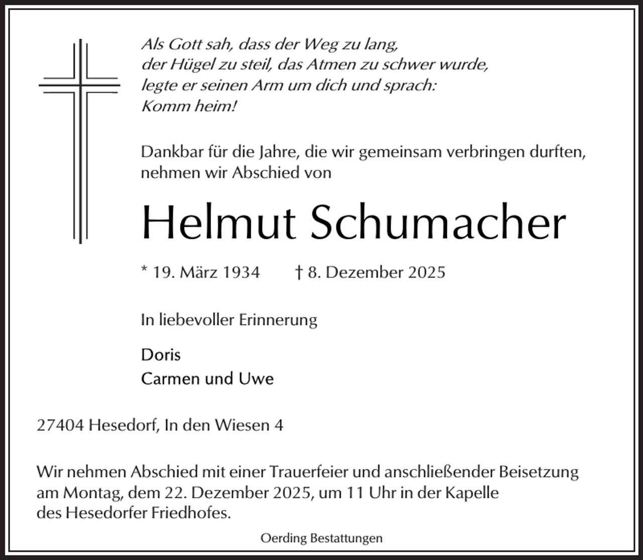 <p>Als Gott sah, dass der Weg zu lang,<br />der Hügel zu steil, das Atmen zu schwer wurde,<br />legte er seinen Arm um dich und sprach:<br />Komm heim!</p><p>Dankbar für die Jahre, die wir gemeinsam verbringen durften,<br />nehmen wir Abschied von</p><p>Helmut Schumacher<br />* 19. März 1934</p><p>† 8. Dezember 2025</p><p>In liebevoller Erinnerung</p><p>27404 Hesedorf, In den Wiesen 4<br />Wir nehmen Abschied mit einer Trauerfeier und anschließender Beisetzung<br />am Montag, dem 22. Dezember 2025, um 11 Uhr in der Kapelle<br />des Hesedorfer Friedhofes.<br />Oerding Bestattungen</p>