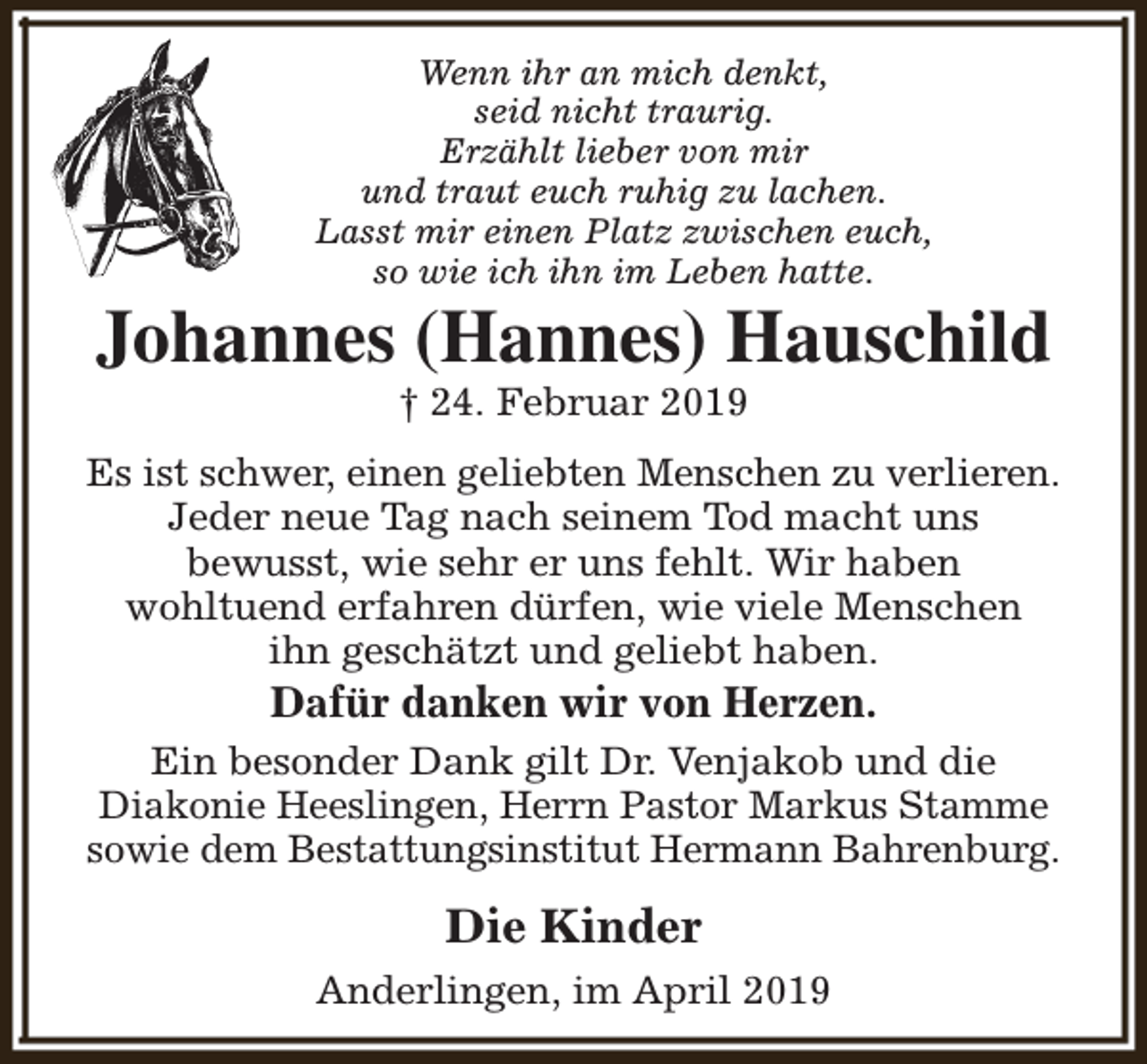 <p>Wenn ihr an mich denkt,<br />seid nicht traurig.<br />Erzählt lieber von mir<br />und traut euch ruhig zu lachen.<br />Lasst mir einen Platz zwischen euch,<br />so wie ich ihn im Leben hatte.</p><p>Johannes (Hannes) Hauschild<br />† 24. Februar 2019</p><p>Es ist schwer, einen geliebten Menschen zu verlieren.<br />Jeder neue Tag nach seinem Tod macht uns<br />bewusst, wie sehr er uns fehlt. Wir haben<br />wohltuend erfahren dürfen, wie viele Menschen<br />ihn geschätzt und geliebt haben.</p><p>Dafür danken wir von Herzen.</p><p>Ein besonder Dank gilt Dr. Venjakob und die<br />Diakonie Heeslingen, Herrn Pastor Markus Stamme<br />sowie dem Bestattungsinstitut Hermann Bahrenburg.</p><p>Die Kinder<br />Anderlingen, im April 2019</p>