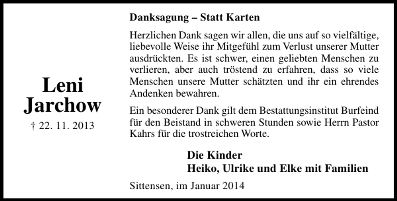 <p>Danksagung – Statt Karten</p><p>Leni<br />Jarchow<br />† 22. 11. 2013</p><p>Herzlichen Dank sagen wir allen, die uns auf so vielfältige,<br />liebevolle Weise ihr Mitgefühl zum Verlust unserer Mutter<br />ausdrückten. Es ist schwer, einen geliebten Menschen zu<br />verlieren, aber auch tröstend zu erfahren, dass so viele<br />Menschen unsere Mutter schätzten und ihr ein ehrendes<br />Andenken bewahren.<br />Ein besonderer Dank gilt dem Bestattungsinstitut Burfeind<br />für den Beistand in schweren Stunden sowie Herrn Pastor<br />Kahrs für die trostreichen Worte.</p><p>Die Kinder<br />Heiko, Ulrike und Elke mit Familien<br />Sittensen, im Januar 2014</p>