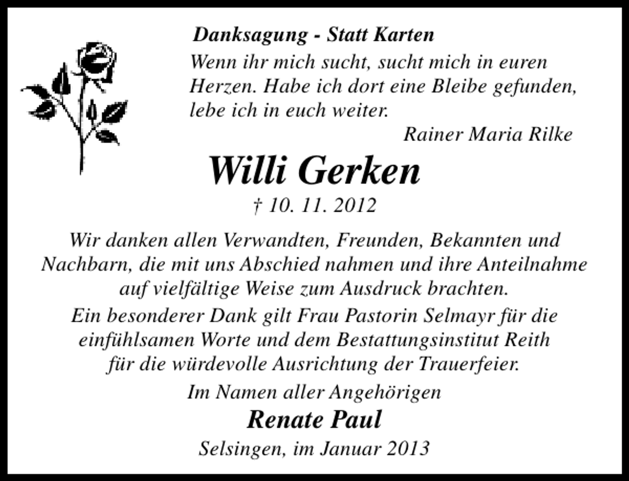 <p>Danksagung - Statt Karten<br />Wenn ihr mich sucht, sucht mich in euren<br />Herzen. Habe ich dort eine Bleibe gefunden,<br />lebe ich in euch weiter.<br />Rainer Maria Rilke</p><p>Willi Gerken<br />† 10. 11. 2012</p><p>Wir danken allen Verwandten, Freunden, Bekannten und<br />Nachbarn, die mit uns Abschied nahmen und ihre Anteilnahme<br />auf vielfältige Weise zum Ausdruck brachten.<br />Ein besonderer Dank gilt Frau Pastorin Selmayr für die<br />einfühlsamen Worte und dem Bestattungsinstitut Reith<br />für die würdevolle Ausrichtung der Trauerfeier.<br />Im Namen aller Angehörigen</p><p>Renate Paul</p><p>Selsingen, im Januar 2013</p>