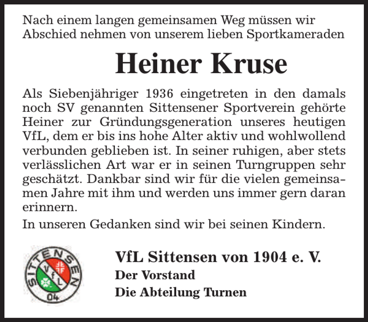 <p>Nach einem langen gemeinsamen Weg müssen wir<br />Abschied nehmen von unserem lieben Sportkameraden</p><p>Heiner Kruse<br />Als Siebenjähriger 1936 eingetreten in den damals<br />noch SV genannten Sittensener Sportverein gehörte<br />Heiner zur Gründungsgeneration unseres heutigen<br />VfL, dem er bis ins hohe Alter aktiv und wohlwollend<br />verbunden geblieben ist. In seiner ruhigen, aber stets<br />verlässlichen Art war er in seinen Turngruppen sehr<br />geschätzt. Dankbar sind wir für die vielen gemeinsamen Jahre mit ihm und werden uns immer gern daran<br />erinnern.<br />In unseren Gedanken sind wir bei seinen Kindern.</p><p>VfL Sittensen von 1904 e. V.<br />Der Vorstand<br />Die Abteilung Turnen</p>