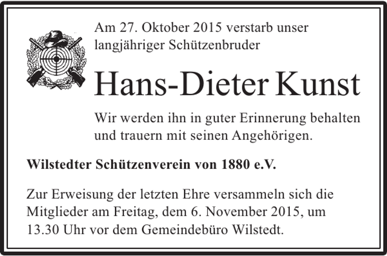<p>Am 27. Oktober 2015 verstarb unser<br />langjähriger Schützenbruder</p><p>Hans-Dieter Kunst<br />Wir werden ihn in guter Erinnerung behalten<br />und trauern mit seinen Angehörigen.<br />Wilstedter Schützenverein von 1880 e.V.<br />Zur Erweisung der letzten Ehre versammeln sich die<br />Mitglieder am Freitag, dem 6. November 2015, um<br />13.30 Uhr vor dem Gemeindebüro Wilstedt.</p>