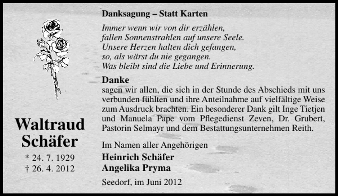 <p>Danksagung – Statt Karten<br />Immer wenn wir von dir erzählen,<br />fallen Sonnenstrahlen auf unsere Seele.<br />Unsere Herzen halten dich gefangen,<br />so, als wärst du nie gegangen.<br />Was bleibt sind die Liebe und Erinnerung.</p><p>Danke</p><p>Waltraud<br />Schäfer<br />* 24. 7. 1929<br />† 26. 4. 2012</p><p>sagen wir allen, die sich in der Stunde des Abschieds mit uns<br />verbunden fühlten und ihre Anteilnahme auf vielfältige Weise<br />zum Ausdruck brachten. Ein besonderer Dank gilt Inge Tietjen<br />und Manuela Pape vom Pﬂegedienst Zeven, Dr. Grubert,<br />Pastorin Selmayr und dem Bestattungsunternehmen Reith.<br />Im Namen aller Angehörigen</p><p>Heinrich Schäfer<br />Angelika Pryma<br />Seedorf, im Juni 2012</p>