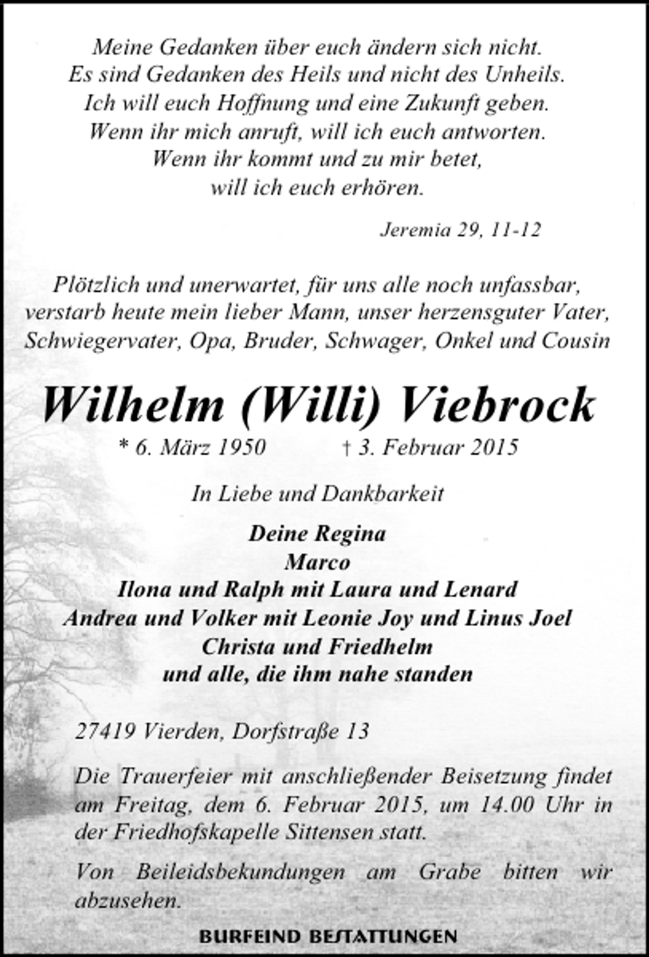 <p>Meine Gedanken über euch ändern sich nicht.<br />Es sind Gedanken des Heils und nicht des Unheils.<br />Ich will euch Hoffnung und eine Zukunft geben.<br />Wenn ihr mich anruft, will ich euch antworten.<br />Wenn ihr kommt und zu mir betet,<br />will ich euch erhören.<br />Jeremia 29, 11-12</p><p>Plötzlich und unerwartet, für uns alle noch unfassbar,<br />verstarb heute mein lieber Mann, unser herzensguter Vater,<br />Schwiegervater, Opa, Bruder, Schwager, Onkel und Cousin</p><p>Wilhelm (Willi) Viebrock<br />* 6. März 1950</p><p>† 3. Februar 2015</p><p>In Liebe und Dankbarkeit<br />Deine Regina<br />Marco<br />Ilona und Ralph mit Laura und Lenard<br />Andrea und Volker mit Leonie Joy und Linus Joel<br />Christa und Friedhelm<br />und alle, die ihm nahe standen<br />27419 Vierden, Dorfstraße 13<br />Die Trauerfeier mit anschließender Beisetzung findet<br />am Freitag, dem 6. Februar 2015, um 14.00 Uhr in<br />der Friedhofskapelle Sittensen statt.<br />Von Beileidsbekundungen am Grabe bitten wir<br />abzusehen.<br />Burfeind Bestattungen</p>