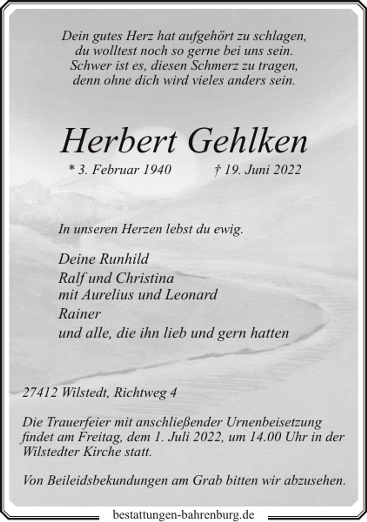 <p>Dein gutes Herz hat aufgehört zu schlagen,<br />du wolltest noch so gerne bei uns sein.<br />Schwer ist es, diesen Schmerz zu tragen,<br />denn ohne dich wird vieles anders sein.</p><p>Herbert Gehlken<br />* 3. Februar 1940</p><p>† 19. Juni 2022</p><p>In unseren Herzen lebst du ewig.</p><p>Deine Runhild<br />Ralf und Christina<br />mit Aurelius und Leonard<br />Rainer<br />und alle, die ihn lieb und gern hatten</p><p>27412 Wilstedt, Richtweg 4<br />Die Trauerfeier mit anschließender Urnenbeisetzung<br />findet am Freitag, dem 1. Juli 2022, um 14.00 Uhr in der<br />Wilstedter Kirche statt.<br />Von Beileidsbekundungen am Grab bitten wir abzusehen.<br />bestattungen-bahrenburg.de</p>