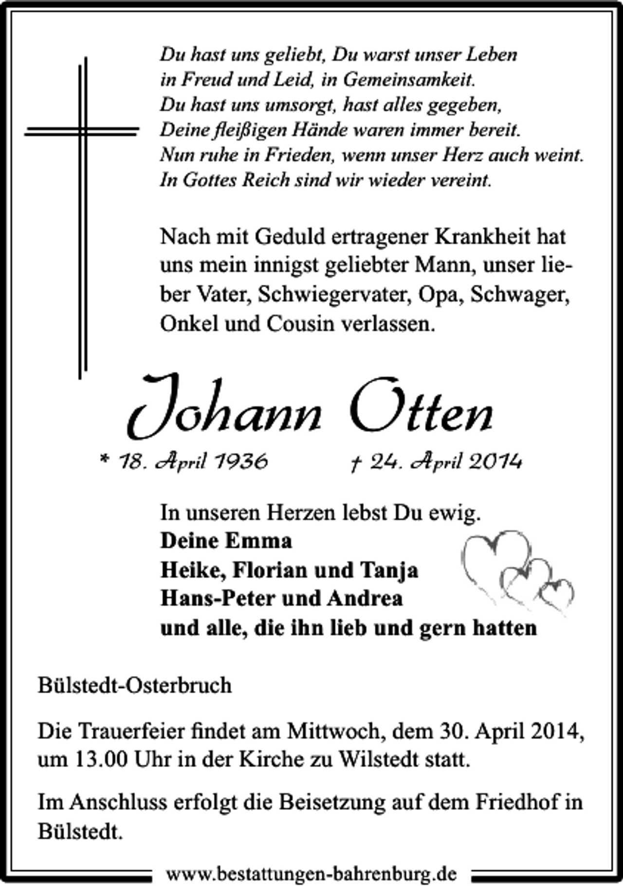 <p>Du hast uns geliebt, Du warst unser Leben<br />in Freud und Leid, in Gemeinsamkeit.<br />Du hast uns umsorgt, hast alles gegeben,<br />Deine ﬂeißigen Hände waren immer bereit.<br />Nun ruhe in Frieden, wenn unser Herz auch weint.<br />In Gottes Reich sind wir wieder vereint.</p><p>Nach mit Geduld ertragener Krankheit hat<br />uns mein innigst geliebter Mann, unser lieber Vater, Schwiegervater, Opa, Schwager,<br />Onkel und Cousin verlassen.</p><p>Johann Otten</p><p>* 18. April 1936</p><p>† 24. April 2014</p><p>In unseren Herzen lebst Du ewig.<br />Deine Emma<br />Heike, Florian und Tanja<br />Hans-Peter und Andrea<br />und alle, die ihn lieb und gern hatten<br />Bülstedt-Osterbruch<br />Die Trauerfeier ﬁndet am Mittwoch, dem 30. April 2014,<br />um 13.00 Uhr in der Kirche zu Wilstedt statt.<br />Im Anschluss erfolgt die Beisetzung auf dem Friedhof in<br />Bülstedt.<br />www.bestattungen-bahrenburg.de</p>