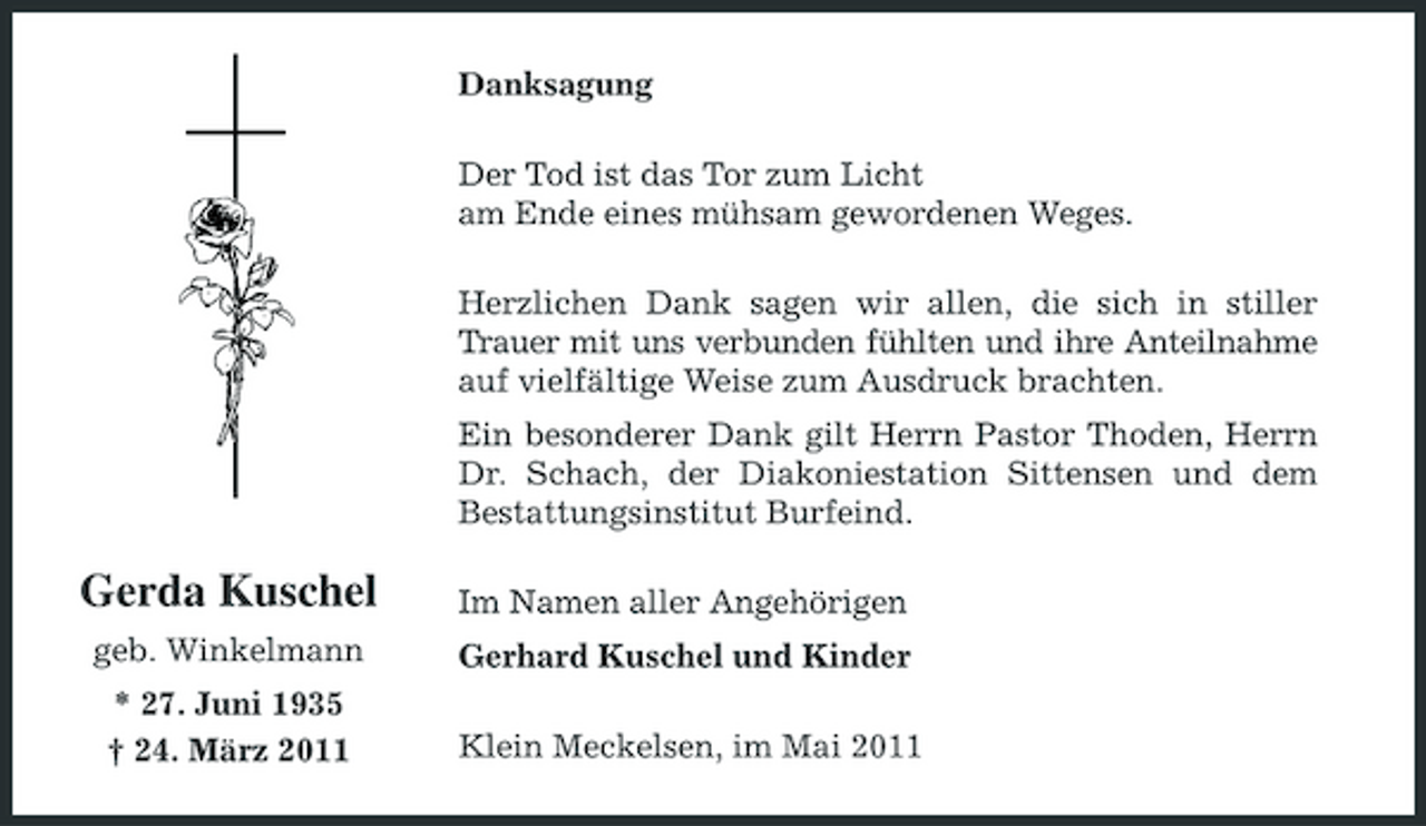 <p>Danksagung Der Tod ist das Tor zum Licht am Ende eines mühsam gewordenen Weges. Herzlichen Dank sagen wir allen, die sich in stiller Trauer mit uns verbunden fühlten und ihre Anteilnahme auf vielfältige Weise zum Ausdruck brachten. Ein besonderer Dank gilt Herrn Pastor Thoden, Herrn Dr. Schach, der Diakoniestation Sittensen und dem Bestattungsinstitut Burfeind.</p><p>Gerda Kuschel<br />geb. Winkelmann * 27. Juni 1935 † 24. März 2011</p><p>Im Namen aller Angehörigen Gerhard Kuschel und Kinder Klein Meckelsen, im Mai 2011</p>