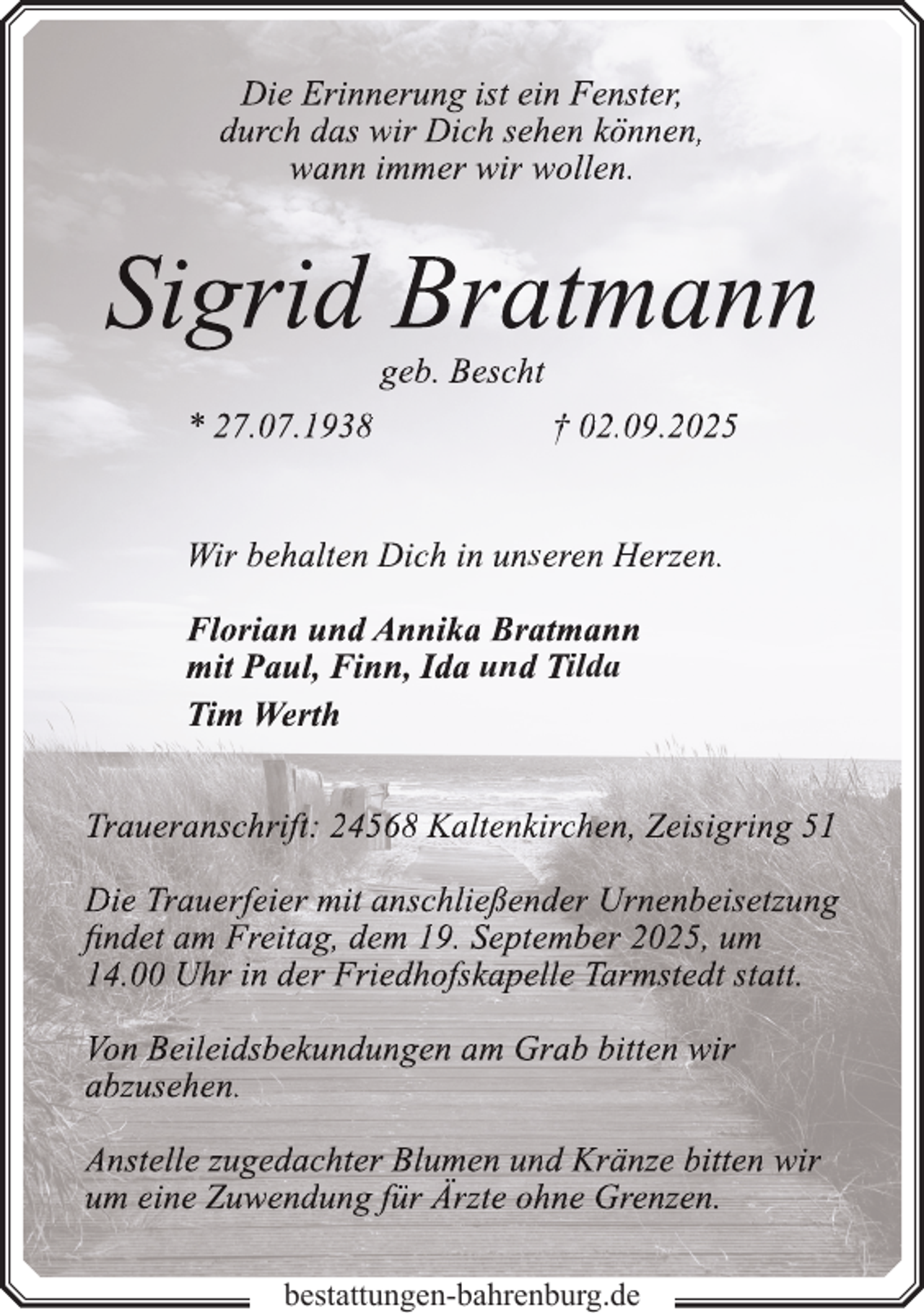 <p>Die Erinnerung ist ein Fenster,<br />durch das wir Dich sehen können,<br />wann immer wir wollen.</p>
<p>Sigrid Bratmann<br />geb. Bescht</p>
<p>* 27.07.1938</p>
<p>† 02.09.2025</p>
<p>Wir behalten Dich in unseren Herzen.<br />Florian und Annika Bratmann<br />mit Paul, Finn, Ida und Tilda<br />Tim Werth<br />Traueranschrift: 24568 Kaltenkirchen, Zeisigring 51<br />Die Trauerfeier mit anschließender Urnenbeisetzung<br />findet am Freitag, dem 19. September 2025, um<br />14.00 Uhr in der Friedhofskapelle Tarmstedt statt.<br />Von Beileidsbekundungen am Grab bitten wir<br />abzusehen.<br />Anstelle zugedachter Blumen und Kränze bitten wir<br />um eine Zuwendung für Ärzte ohne Grenzen.<br />bestattungen-bahrenburg.de</p>