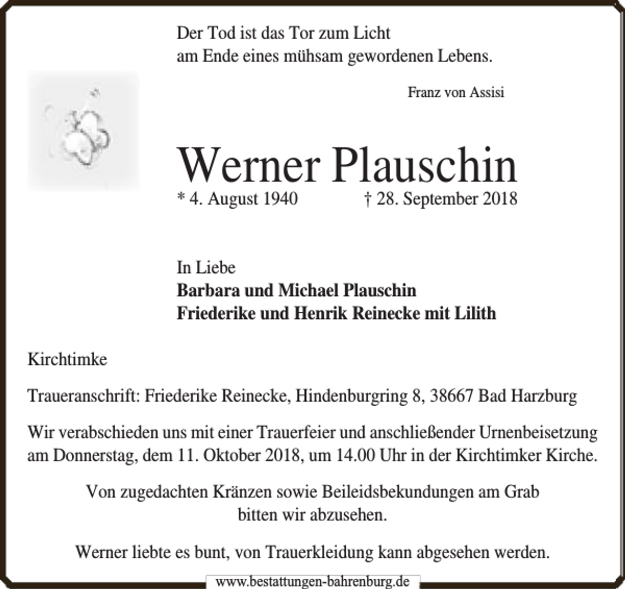 <p>Der Tod ist das Tor zum Licht<br />am Ende eines mühsam gewordenen Lebens.<br />Franz von Assisi</p><p>Werner Plauschin<br />* 4. August 1940</p><p>† 28. September 2018</p><p>In Liebe<br />Barbara und Michael Plauschin<br />Friederike und Henrik Reinecke mit Lilith<br />Kirchtimke<br />Traueranschrift: Friederike Reinecke, Hindenburgring 8, 38667 Bad Harzburg<br />Wir verabschieden uns mit einer Trauerfeier und anschließender Urnenbeisetzung<br />am Donnerstag, dem 11. Oktober 2018, um 14.00 Uhr in der Kirchtimker Kirche.<br />Von zugedachten Kränzen sowie Beileidsbekundungen am Grab<br />bitten wir abzusehen.<br />Werner liebte es bunt, von Trauerkleidung kann abgesehen werden.<br />www.bbestattungen-bbahhrenbburg.dde</p>