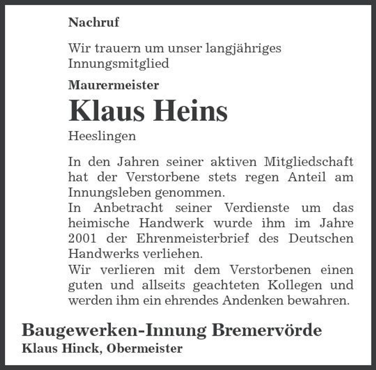 <p>Nachruf Wir trauern um unser langjähriges Innungsmitglied Maurermeister</p><p>Klaus Heins<br />Heeslingen In den Jahren seiner aktiven Mitgliedschaft hat der Verstorbene stets regen Anteil am Innungsleben genommen. In Anbetracht seiner Verdienste um das heimische Handwerk wurde ihm im Jahre 2001 der Ehrenmeisterbrief des Deutschen Handwerks verliehen. Wir verlieren mit dem Verstorbenen einen guten und allseits geachteten Kollegen und werden ihm ein ehrendes Andenken bewahren.</p><p>Baugewerken-Innung Bremervörde<br />Klaus Hinck, Obermeister</p>