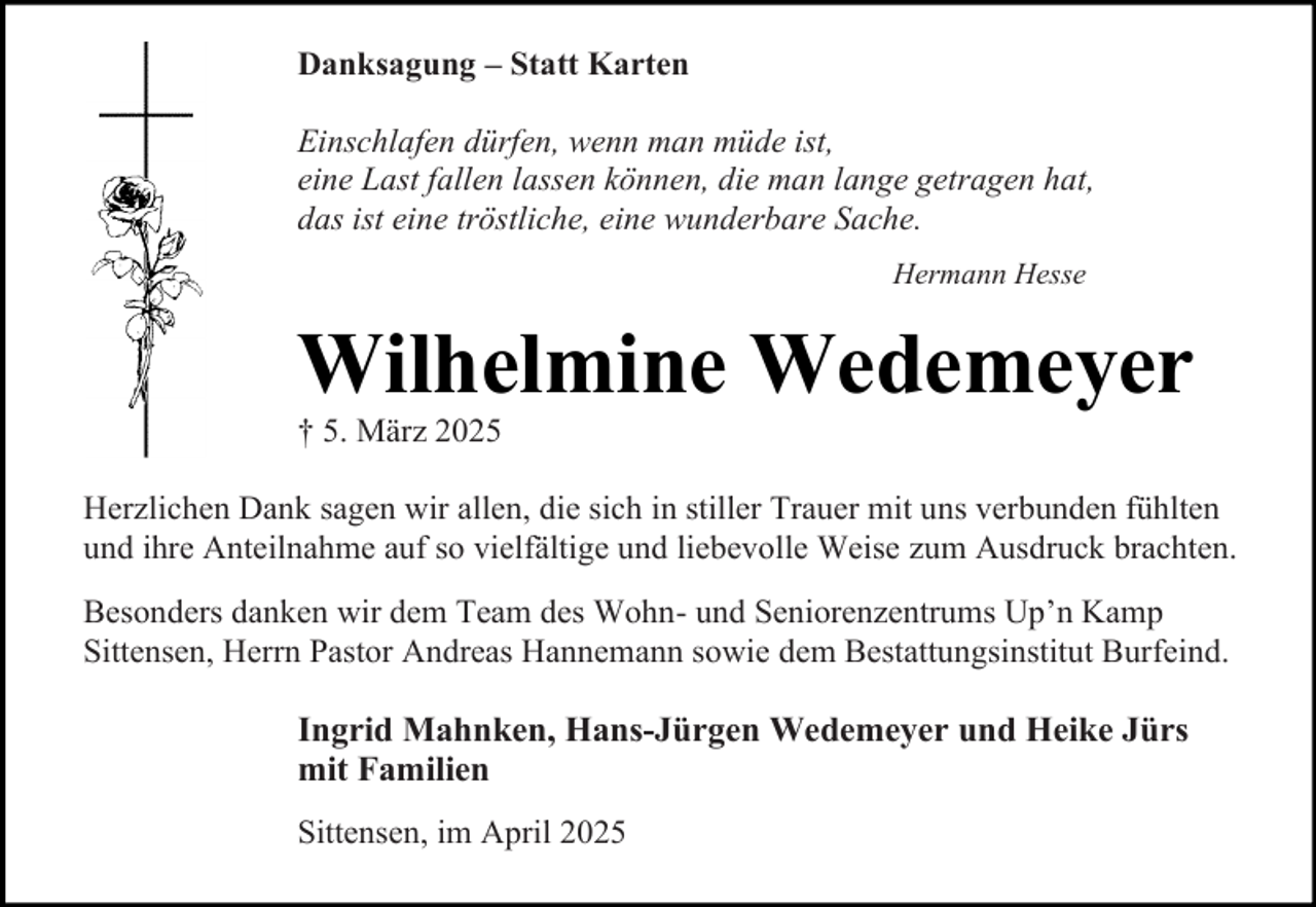 <p>Danksagung – Statt Karten<br />Einschlafen dürfen, wenn man müde ist,<br />eine Last fallen lassen können, die man lange getragen hat,<br />das ist eine tröstliche, eine wunderbare Sache.<br />Hermann Hesse</p><p>Wilhelmine Wedemeyer</p><p>† 5. März 2025</p><p>Herzlichen Dank sagen wir allen, die sich in stiller Trauer mit uns verbunden fühlten<br />und ihre Anteilnahme auf so vielfältige und liebevolle Weise zum Ausdruck brachten.<br />Besonders danken wir dem Team des Wohn- und Seniorenzentrums Up’n Kamp<br />Sittensen, Herrn Pastor Andreas Hannemann sowie dem Bestattungsinstitut Burfeind.</p><p>Ingrid Mahnken, Hans-Jürgen Wedemeyer und Heike Jürs<br />mit Familien<br />Sittensen, im April 2025</p>
