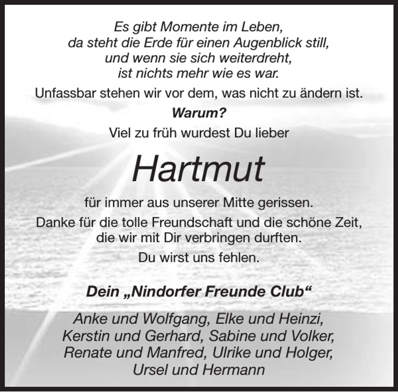 <p>Es gibt Momente im Leben,<br />da steht die Erde für einen Augenblick still,<br />und wenn sie sich weiterdreht,<br />ist nichts mehr wie es war.<br />Unfassbar stehen wir vor dem, was nicht zu ändern ist.<br />Warum?<br />Viel zu früh wurdest Du lieber</p><p>Hartmut<br />für immer aus unserer Mitte gerissen.<br />Danke für die tolle Freundschaft und die schöne Zeit,<br />die wir mit Dir verbringen durften.<br />Du wirst uns fehlen.</p><p>Dein „Nindorfer Freunde Club“<br />Anke und Wolfgang, Elke und Heinzi,<br />Kerstin und Gerhard, Sabine und Volker,<br />Renate und Manfred, Ulrike und Holger,<br />Ursel und Hermann</p>