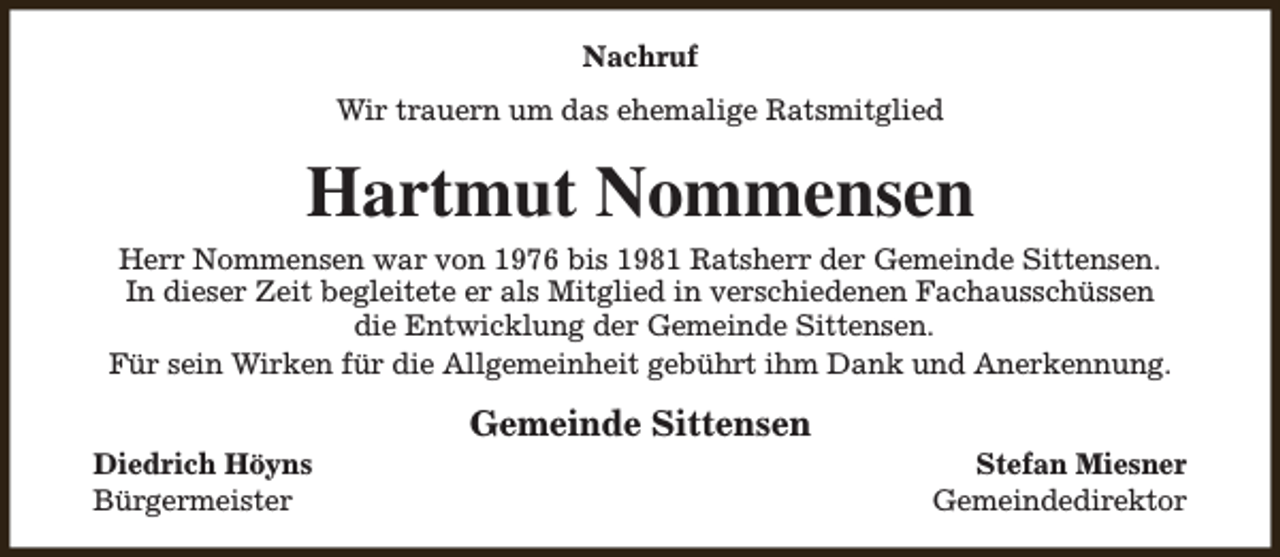 <p>Nachruf<br />Wir trauern um das ehemalige Ratsmitglied</p><p>Hartmut Nommensen<br />Herr Nommensen war von 1976 bis 1981 Ratsherr der Gemeinde Sittensen.<br />In dieser Zeit begleitete er als Mitglied in verschiedenen Fachausschüssen<br />die Entwicklung der Gemeinde Sittensen.<br />Für sein Wirken für die Allgemeinheit gebührt ihm Dank und Anerkennung.<br />Diedrich Höyns<br />Bürgermeister</p><p>Gemeinde Sittensen</p><p>Stefan Miesner<br />Gemeindedirektor</p>