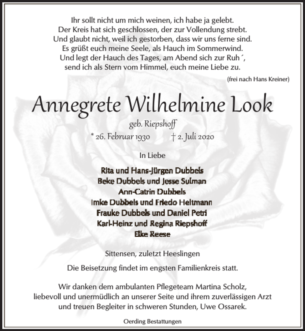 <p>Ihr sollt nicht um mich weinen, ich habe ja gelebt.<br />Der Kreis hat sich geschlossen, der zur Vollendung strebt.<br />Und glaubt nicht, weil ich gestorben, dass wir uns ferne sind.<br />Es grüßt euch meine Seele, als Hauch im Sommerwind.<br />Und legt der Hauch des Tages, am Abend sich zur Ruh´,<br />send ich als Stern vom Himmel, euch meine Liebe zu.<br />(frei nach Hans Kreiner)</p><p>Anneg�ete Wilhelmine Look<br />geb. Riepshoﬀ<br />* 26. Febr�ar 1930<br />† 2. Juli 2020<br />In Liebe</p><p>Sittensen, zuletzt Heeslingen<br />Die Beisetzung findet im engsten Familienkreis statt.<br />Wir danken dem ambulanten Pflegeteam Martina Scholz,<br />liebevoll und unermüdlich an unserer Seite und ihrem zuverlässigen Arzt<br />und treuen Begleiter in schweren Stunden, Uwe Ossarek.<br />Oerding Bestattungen</p>