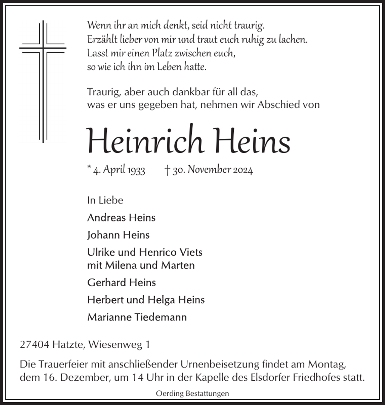 <p>Wenn ihr an mich denkt, seid nicht traurig.<br />Erzählt lieber von mir und traut euch rhig zu lachen.<br />Lasst mir einen Platz zwischen euch,<br />so wie ich ihn im Leben ha e.<br />Traurig, aber auch dankbar für all das,<br />was er uns gegeben hat, nehmen wir Abschied von</p>
<p>Heinrich Heins<br />* 4. April 1933</p>
<p>† 30. November 2024</p>
<p>In Liebe</p>
<p>27404 Hatzte, Wiesenweg 1<br />Die Trauerfeier mit anschließender Urnenbeisetzung findet am Montag,<br />dem 16. Dezember, um 14 Uhr in der Kapelle des Elsdorfer Friedhofes statt.<br />Oerding Bestattungen</p>