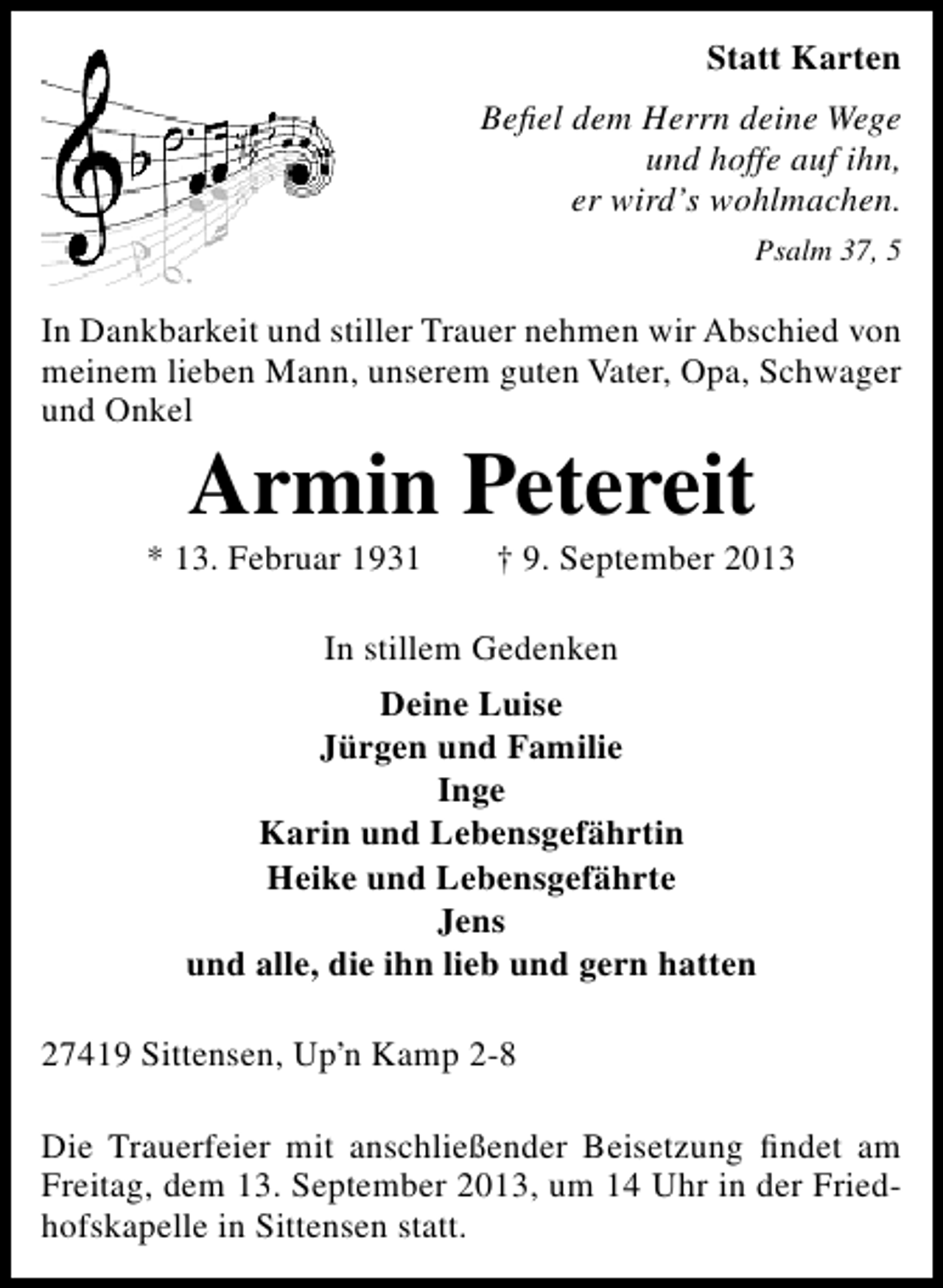 <p>Statt Karten<br />Beﬁel dem Herrn deine Wege<br />und hoffe auf ihn,<br />er wird’s wohlmachen.<br />Psalm 37, 5</p><p>In Dankbarkeit und stiller Trauer nehmen wir Abschied von<br />meinem lieben Mann, unserem guten Vater, Opa, Schwager<br />und Onkel</p><p>Armin Petereit</p><p>* 13. Februar 1931</p><p>† 9. September 2013</p><p>In stillem Gedenken<br />Deine Luise<br />Jürgen und Familie<br />Inge<br />Karin und Lebensgefährtin<br />Heike und Lebensgefährte<br />Jens<br />und alle, die ihn lieb und gern hatten<br />27419 Sittensen, Up’n Kamp 2-8<br />Die Trauerfeier mit anschließender Beisetzung ﬁndet am<br />Freitag, dem 13. September 2013, um 14 Uhr in der Friedhofskapelle in Sittensen statt.</p>