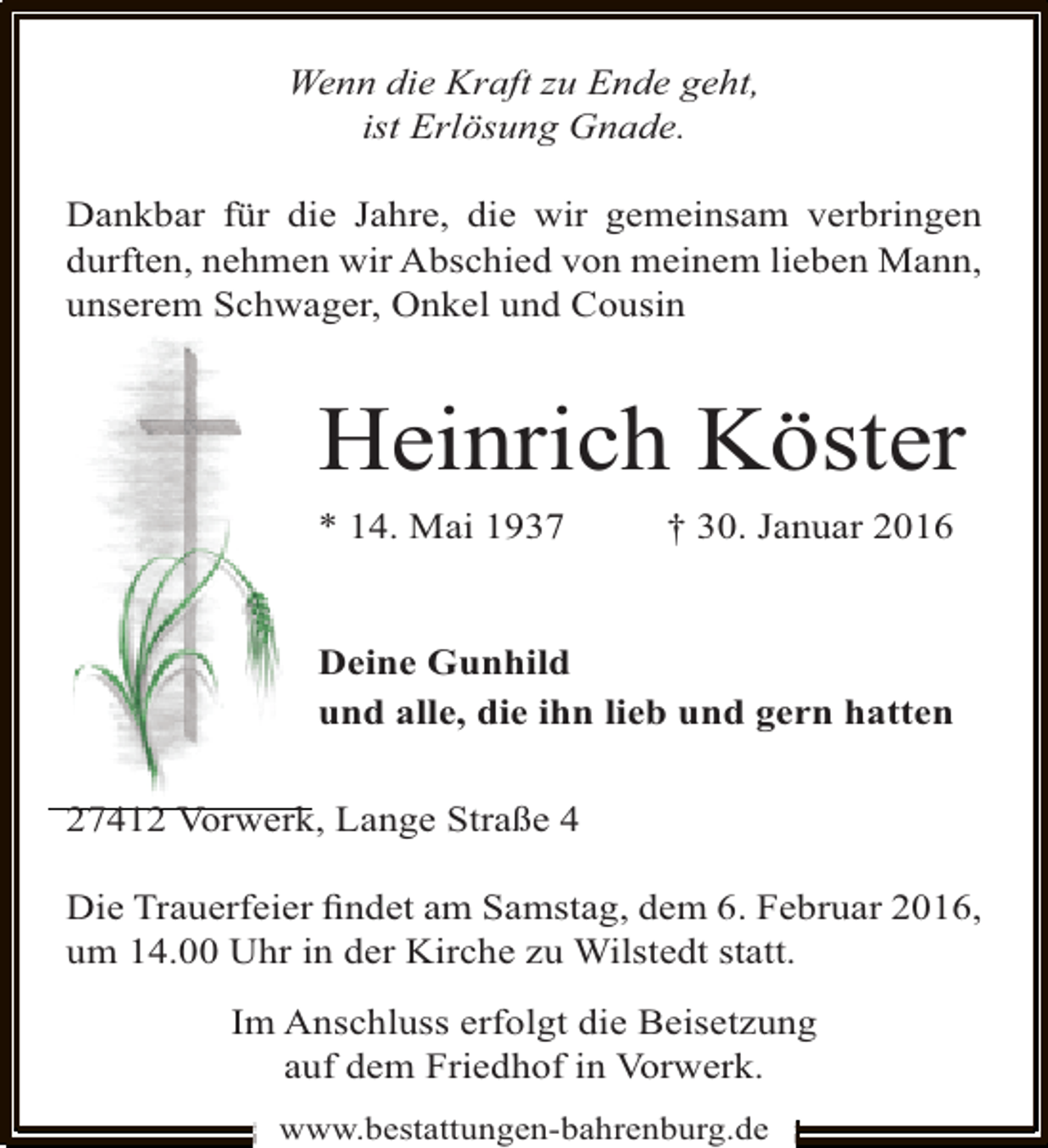 <p>Wenn die Kraft zu Ende geht,<br />ist Erlösung Gnade.<br />Dankbar für die Jahre, die wir gemeinsam verbringen<br />durften, nehmen wir Abschied von meinem lieben Mann,<br />unserem Schwager, Onkel und Cousin</p><p>Heinrich Köster<br />* 14. Mai 1937</p><p>† 30. Januar 2016</p><p>Deine Gunhild<br />und alle, die ihn lieb und gern hatten<br />27412 Vorwerk, Lange Straße 4<br />Die Trauerfeier ﬁndet am Samstag, dem 6. Februar 2016,<br />um 14.00 Uhr in der Kirche zu Wilstedt statt.<br />Im Anschluss erfolgt die Beisetzung<br />auf dem Friedhof in Vorwerk.<br />www.bestattungen-bahrenburg.de</p>