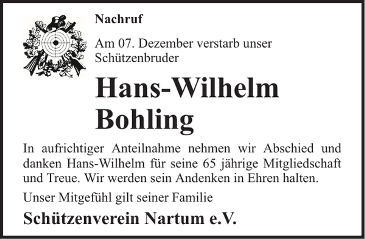 <p>Nachruf<br />Am 07. Dezember verstarb unser<br />Schützenbruder</p><p>Hans-Wilhelm<br />Bohling<br />In aufrichtiger Anteilnahme nehmen wir Abschied und<br />danken Hans-Wilhelm für seine 65 jährige Mitgliedschaft<br />und Treue. Wir werden sein Andenken in Ehren halten.<br />Unser Mitgefühl gilt seiner Familie</p><p>Schützenverein Nartum e.V.</p>
