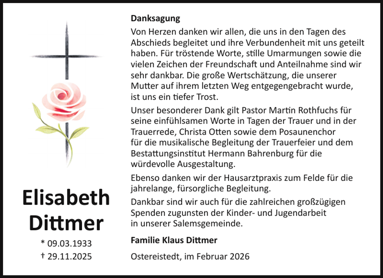 <p>Elisabeth<br />Dittmer<br />* 09.03.1933<br />† 29.11.2025</p><p>Danksagung<br />Von Herzen danken wir allen, die uns in den Tagen des<br />Abschieds begleitet und ihre Verbundenheit mit uns geteilt<br />haben. Für tröstende Worte, stille Umarmungen sowie die<br />vielen Zeichen der Freundschaft und Anteilnahme sind wir<br />sehr dankbar. Die große Wertschätzung, die unserer<br />Mutter auf ihrem letzten Weg entgegengebracht wurde,<br />ist uns ein tiefer Trost.<br />Unser besonderer Dank gilt Pastor Martin Rothfuchs für<br />seine einfühlsamen Worte in Tagen der Trauer und in der<br />Trauerrede, Christa Otten sowie dem Posaunenchor<br />für die musikalische Begleitung der Trauerfeier und dem<br />Bestattungsinstitut Hermann Bahrenburg für die<br />würdevolle Ausgestaltung.<br />Ebenso danken wir der Hausarztpraxis zum Felde für die<br />jahrelange, fürsorgliche Begleitung.<br />Dankbar sind wir auch für die zahlreichen großzügigen<br />Spenden zugunsten der Kinder- und Jugendarbeit<br />in unserer Salemsgemeinde.<br />Familie Klaus Dittmer<br />Ostereistedt, im Februar 2026</p>