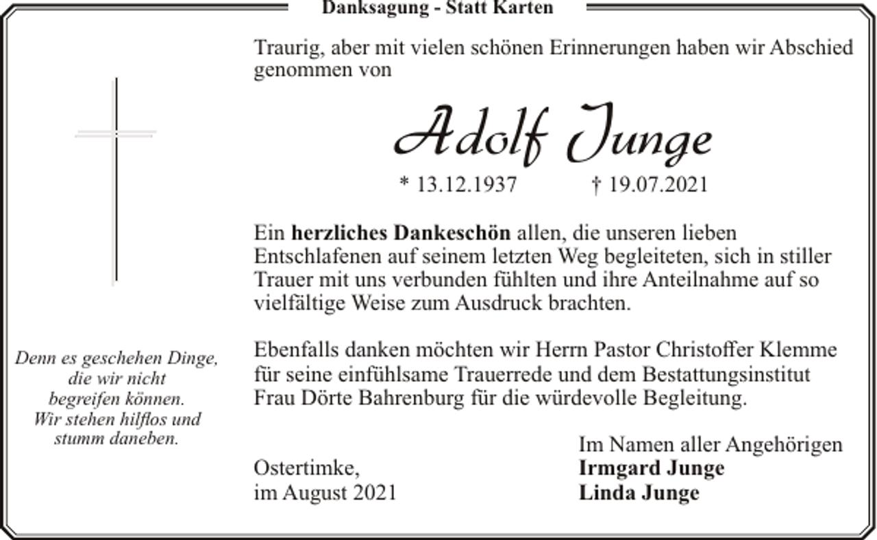 <p>Danksagung - Statt Karten</p><p>Traurig, aber mit vielen schönen Erinnerungen haben wir Abschied<br />genommen von</p><p>Adolf Junge<br />* 13.12.1937</p><p>† 19.07.2021</p><p>Ein herzliches Dankeschön allen, die unseren lieben<br />Entschlafenen auf seinem letzten Weg begleiteten, sich in stiller<br />Trauer mit uns verbunden fühlten und ihre Anteilnahme auf so<br />vielfältige Weise zum Ausdruck brachten.<br />Denn es geschehen Dinge,<br />die wir nicht<br />begreifen können.<br />Wir stehen hilflos und<br />stumm daneben.</p><p>Ebenfalls danken möchten wir Herrn Pastor Christoffer Klemme<br />für seine einfühlsame Trauerrede und dem Bestattungsinstitut<br />Frau Dörte Bahrenburg für die würdevolle Begleitung.<br />Ostertimke,<br />im August 2021</p><p>Im Namen aller Angehörigen<br />Irmgard Junge<br />Linda Junge</p>