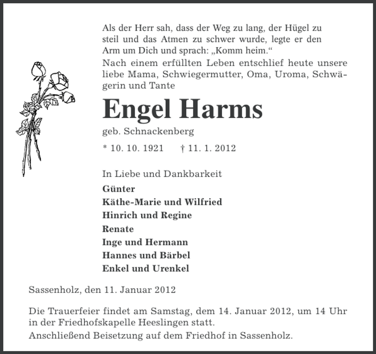 <p>Als der Herr sah, dass der Weg zu lang, der Hügel zu<br />steil und das Atmen zu schwer wurde, legte er den<br />Arm um Dich und sprach: „Komm heim.“</p><p>Nach einem erfüllten Leben entschlief heute unsere<br />liebe Mama, Schwiegermutter, Oma, Uroma, Schwägerin und Tante</p><p>Engel Harms<br />geb. Schnackenberg<br />* 10. 10. 1921</p><p>† 11. 1. 2012</p><p>In Liebe und Dankbarkeit<br />Günter<br />Käthe-Marie und Wilfried<br />Hinrich und Regine<br />Renate<br />Inge und Hermann<br />Hannes und Bärbel<br />Enkel und Urenkel<br />Sassenholz, den 11. Januar 2012<br />Die Trauerfeier findet am Samstag, dem 14. Januar 2012, um 14 Uhr<br />in der Friedhofskapelle Heeslingen statt.<br />Anschließend Beisetzung auf dem Friedhof in Sassenholz.</p>