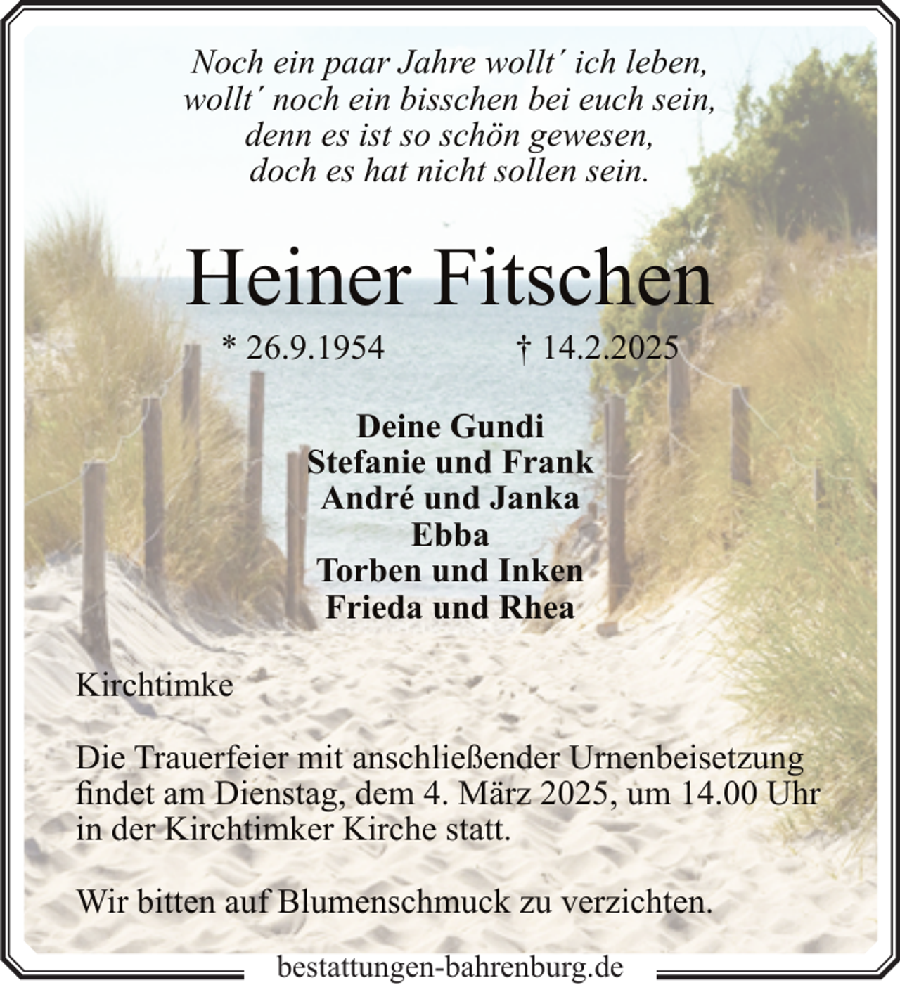 <p>Noch ein paar Jahre wollt´ ich leben,<br />wollt´ noch ein bisschen bei euch sein,<br />denn es ist so schön gewesen,<br />doch es hat nicht sollen sein.</p><p>Heiner Fitschen<br />* 26.9.1954</p><p>† 14.2.2025</p><p>Deine Gundi<br />Stefanie und Frank<br />André und Janka<br />Ebba<br />Torben und Inken<br />Frieda und Rhea<br />Kirchtimke<br />Die Trauerfeier mit anschließender Urnenbeisetzung<br />findet am Dienstag, dem 4. März 2025, um 14.00 Uhr<br />in der Kirchtimker Kirche statt.<br />Wir bitten auf Blumenschmuck zu verzichten.<br />bestattungen-bahrenburg.de</p>
