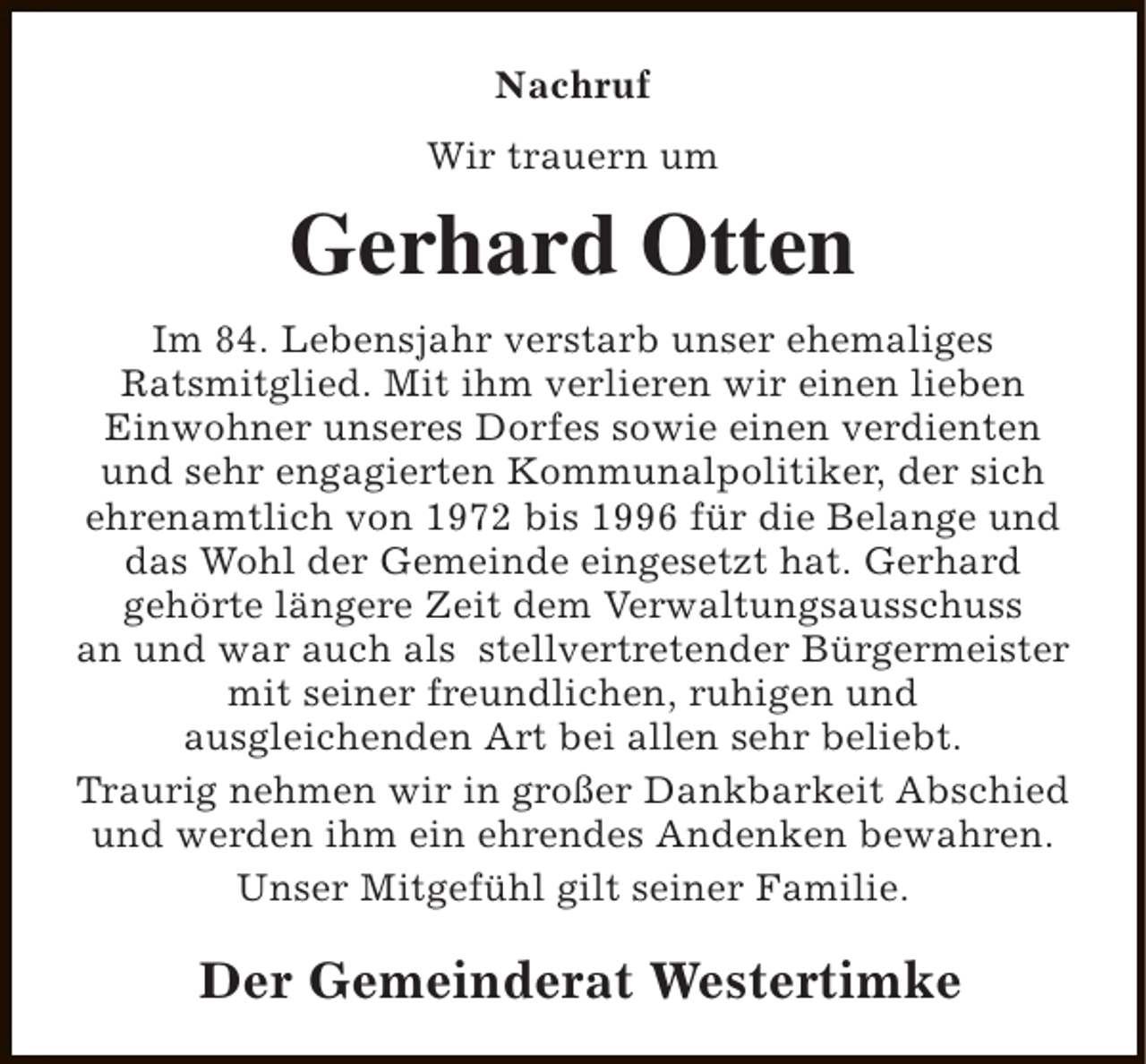 <p>Nachruf<br />Wir trauern um</p><p>Gerhard Otten<br />Im 84. Lebensjahr verstarb unser ehemaliges<br />Ratsmitglied. Mit ihm verlieren wir einen lieben<br />Einwohner unseres Dorfes sowie einen verdienten<br />und sehr engagierten Kommunalpolitiker, der sich<br />ehrenamtlich von 1972 bis 1996 für die Belange und<br />das Wohl der Gemeinde eingesetzt hat. Gerhard<br />gehörte längere Zeit dem Verwaltungsausschuss<br />an und war auch als stellvertretender Bürgermeister<br />mit seiner freundlichen, ruhigen und<br />ausgleichenden Art bei allen sehr beliebt.<br />Traurig nehmen wir in großer Dankbarkeit Abschied<br />und werden ihm ein ehrendes Andenken bewahren.<br />Unser Mitgefühl gilt seiner Familie.</p><p>Der Gemeinderat Westertimke</p>